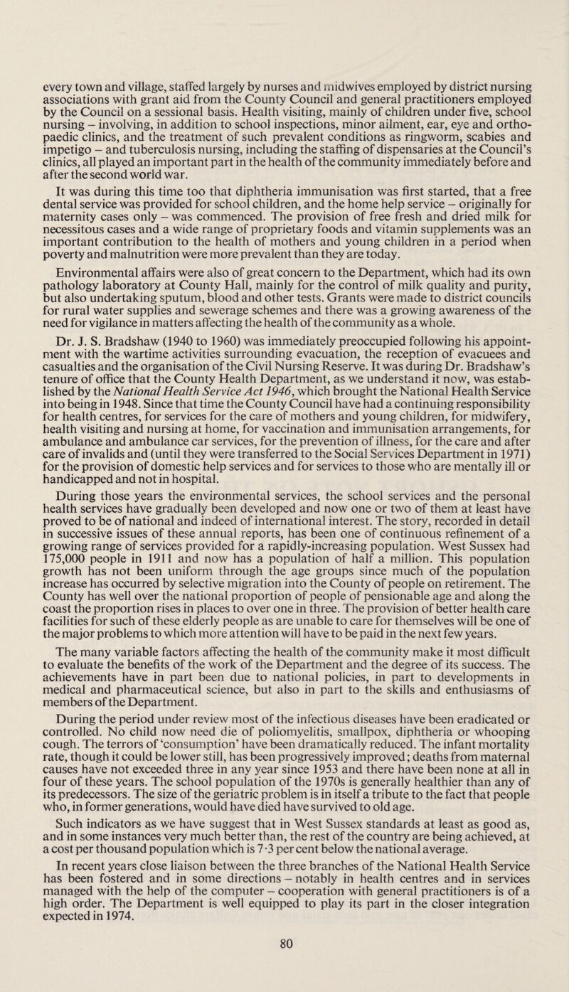every town and village, staffed largely by nurses and midwives employed by district nursing associations with grant aid from the County Council and general practitioners employed by the Council on a sessional basis. Health visiting, mainly of children under five, school nursing - involving, in addition to school inspections, minor ailment, ear, eye and ortho¬ paedic clinics, and the treatment of such prevalent conditions as ringworm, scabies and impetigo - and tuberculosis nursing, including the staffing of dispensaries at the Council’s clinics, all played an important part in the health of the community immediately before and after the second world war. It was during this time too that diphtheria immunisation was first started, that a free dental service was provided for school children, and the home help service - originally for maternity cases only - was commenced. The provision of free fresh and dried milk for necessitous cases and a wide range of proprietary foods and vitamin supplements was an important contribution to the health of mothers and young children in a period when poverty and malnutrition were more prevalent than they are today. Environmental affairs were also of great concern to the Department, which had its own pathology laboratory at County Hall, mainly for the control of milk quality and purity, but also undertaking sputum, blood and other tests. Grants were made to district councils for rural water supplies and sewerage schemes and there was a growing awareness of the need for vigilance in matters affecting the health of the community as a whole. Dr. J. S. Bradshaw (1940 to 1960) was immediately preoccupied following his appoint¬ ment with the wartime activities surrounding evacuation, the reception of evacuees and casualties and the organisation of the Civil Nursing Reserve. It was during Dr. Bradshaw’s tenure of office that the County Health Department, as we understand it now, was estab¬ lished by the National Health Service Act 1946, which brought the National Health Service into being in 1948. Since that time the County Council have had a continuing responsibility for health centres, for services for the care of mothers and young children, for midwifery, health visiting and nursing at home, for vaccination and immunisation arrangements, for ambulance and ambulance car services, for the prevention of illness, for the care and after care of invalids and (until they were transferred to the Social Services Department in 1971) for the provision of domestic help services and for services to those who are mentally ill or handicapped and not in hospital. During those years the environmental services, the school services and the personal health services have gradually been developed and now one or two of them at least have proved to be of national and indeed of international interest. The story, recorded in detail in successive issues of these annual reports, has been one of continuous refinement of a growing range of services provided for a rapidly-increasing population. West Sussex had 175,000 people in 1911 and now has a population of half a million. This population growth has not been uniform through the age groups since much of the population increase has occurred by selective migration into the County of people on retirement. The County has well over the national proportion of people of pensionable age and along the coast the proportion rises in places to over one in three. The provision of better health care facilities for such of these elderly people as are unable to care for themselves will be one of the major problems to which more attention will have to be paid in the next few years. The many variable factors affecting the health of the community make it most difficult to evaluate the benefits of the work of the Department and the degree of its success. The achievements have in part been due to national policies, in part to developments in medical and pharmaceutical science, but also in part to the skills and enthusiasms of members of the Department. During the period under review most of the infectious diseases have been eradicated or controlled. No child now need die of poliomyelitis, smallpox, diphtheria or whooping cough. The terrors of‘consumption’ have been dramatically reduced. The infant mortality rate, though it could be lower still, has been progressively improved; deaths from maternal causes have not exceeded three in any year since 1953 and there have been none at all in four of these years. The school population of the 1970s is generally healthier than any of its predecessors. The size of the geriatric problem is in itself a tribute to the fact that people who, in former generations, would have died have survived to old age. Such indicators as we have suggest that in West Sussex standards at least as good as, and in some instances very much better than, the rest of the country are being achieved, at a cost per thousand population which is 7 -3 percent below the national average. In recent years close liaison between the three branches of the National Health Service has been fostered and in some directions - notably in health centres and in services managed with the help of the computer - cooperation with general practitioners is of a high order. The Department is well equipped to play its part in the closer integration expected in 1974.