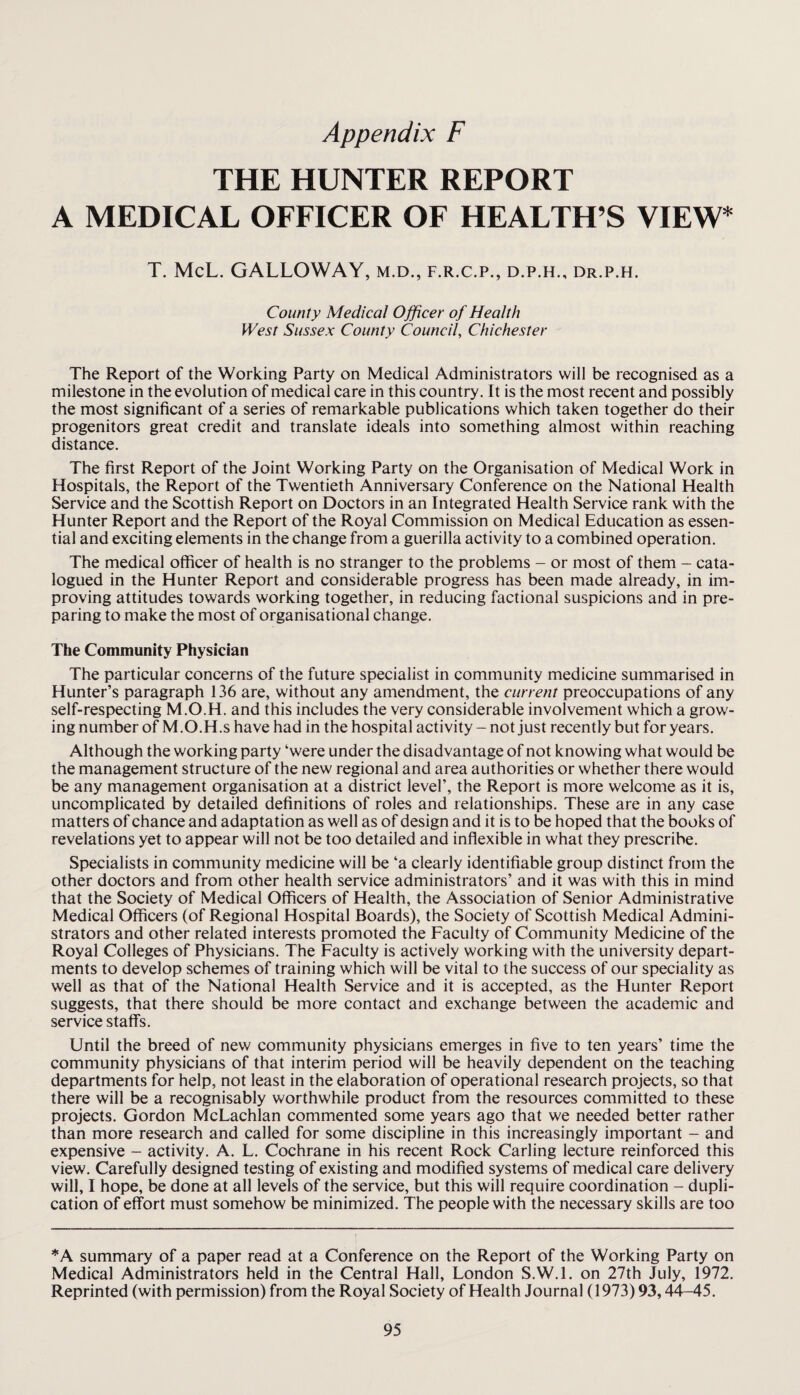 THE HUNTER REPORT A MEDICAL OFFICER OF HEALTH’S VIEW* T. McL. GALLOWAY, m.d., f.r.c.p., d.p.h., dr.p.h. County Medical Officer of Health West Sussex County Council, Chichester The Report of the Working Party on Medical Administrators will be recognised as a milestone in the evolution of medical care in this country. It is the most recent and possibly the most significant of a series of remarkable publications which taken together do their progenitors great credit and translate ideals into something almost within reaching distance. The first Report of the Joint Working Party on the Organisation of Medical Work in Hospitals, the Report of the Twentieth Anniversary Conference on the National Health Service and the Scottish Report on Doctors in an Integrated Health Service rank with the Hunter Report and the Report of the Royal Commission on Medical Education as essen¬ tial and exciting elements in the change from a guerilla activity to a combined operation. The medical officer of health is no stranger to the problems - or most of them - cata¬ logued in the Hunter Report and considerable progress has been made already, in im¬ proving attitudes towards working together, in reducing factional suspicions and in pre¬ paring to make the most of organisational change. The Community Physician The particular concerns of the future specialist in community medicine summarised in Hunter’s paragraph 136 are, without any amendment, the current preoccupations of any self-respecting M.O.H. and this includes the very considerable involvement which a grow¬ ing number of M.O.H.s have had in the hospital activity-not just recently but for years. Although the working party ‘were under the disadvantage of not knowing what would be the management structure of the new regional and area authorities or whether there would be any management organisation at a district level’, the Report is more welcome as it is, uncomplicated by detailed definitions of roles and relationships. These are in any case matters of chance and adaptation as well as of design and it is to be hoped that the books of revelations yet to appear will not be too detailed and inflexible in what they prescribe. Specialists in community medicine will be ‘a clearly identifiable group distinct from the other doctors and from other health service administrators’ and it was with this in mind that the Society of Medical Officers of Health, the Association of Senior Administrative Medical Officers (of Regional Hospital Boards), the Society of Scottish Medical Admini¬ strators and other related interests promoted the Faculty of Community Medicine of the Royal Colleges of Physicians. The Faculty is actively working with the university depart¬ ments to develop schemes of training which will be vital to the success of our speciality as well as that of the National Health Service and it is accepted, as the Hunter Report suggests, that there should be more contact and exchange between the academic and service staffs. Until the breed of new community physicians emerges in five to ten years’ time the community physicians of that interim period will be heavily dependent on the teaching departments for help, not least in the elaboration of operational research projects, so that there will be a recognisably worthwhile product from the resources committed to these projects. Gordon McLachlan commented some years ago that we needed better rather than more research and called for some discipline in this increasingly important - and expensive - activity. A. L. Cochrane in his recent Rock Carling lecture reinforced this view. Carefully designed testing of existing and modified systems of medical care delivery will, I hope, be done at all levels of the service, but this will require coordination - dupli¬ cation of effort must somehow be minimized. The people with the necessary skills are too *A summary of a paper read at a Conference on the Report of the Working Party on Medical Administrators held in the Central Hall, London S.W.l. on 27th July, 1972. Reprinted (with permission) from the Royal Society of Health Journal (1973) 93,44-45.