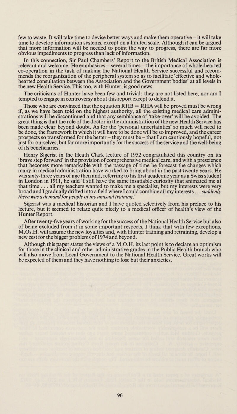 few to waste. It will take time to devise better ways and make them operative - it will take time to develop information systems, except on a limited scale. Although it can be argued that more information will be needed to point the way to progress, there are far more obvious impediments to progress than lack of information. In this connection. Sir Paul Chambers’ Report to the British Medical Association is relevant and welcome. He emphasizes - several times - the importance of whole-hearted co-operation in the task of making the National Health Service successful and recom¬ mends the reorganization of the peripheral system so as to facilitate ‘effective and whole¬ hearted consultation between the Association and the Government bodies’ at all levels in the new Health Service. This too, with Hunter, is good news. The criticisms of Hunter have been few and trivial; they are not listed here, nor am I tempted to engage in controversy about this report except to defend it. Those who are convinced that the equation RHB = RHA will be proved must be wrong if, as we have been told on the highest authority, all the existing medical care admini¬ strations will be discontinued and that any semblance of ‘take-over’ will be avoided. The great thing is that the role of the doctor in the administration of the new Health Service has been made clear beyond doubt. As for the ‘personal uncertainties’ so much will need to be done, the framework in which it will have to be done will be so improved, and the career prospects so transformed for the better - they must be - that I am cautiously hopeful, not just for ourselves, but far more importantly for the success of the service and the well-being of its beneficiaries. Henry Sigerist in the Heath Clark lecture of 1952 congratulated this country on its ‘brave step forward’ in the provision of comprehensive medical care, and with a prescience that becomes more remarkable with the passage of time he forecast the changes which many in medical administration have worked to bring about in the past twenty years. He was sixty-three years of age then and, referring to his first academic year as a Swiss student in London in 1911, he said ‘I still have the same insatiable curiosity that animated me at that time ... all my teachers wanted to make me a specialist, but my interests were very broad and I gradually drifted into a field where I could combine ail my interests... suddenly there was a demandfor people of my unusual training.’ Sigerist was a medical historian and I have quoted selectively from his preface to his lecture, but it seemed to relate quite nicely to a medical officer of health’s view of the Hunter Report. After twenty-five years of working for the success of the National Health Service but also of being excluded from it in some important respects, I think that with few exceptions, M.Os.H. will assume the new loyalties and, with Hunter training and retraining, develop a new zest for the bigger problems of 1974 and beyond. Although this paper states the views of a M.O.H. its last point is to declare an optimism for those in the clinical and other administrative grades in the Public Health branch who will also move from Local Government to the National Health Service. Great works will be expected of them and they have nothing to lose but their anxieties.