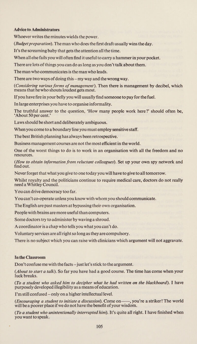 Advice to Administrators Whoever writes the minutes wields the power. (Budget preparation). The man who does the first draft usually wins the day. It’s the screaming baby that gets the attention all the time. When all else fails you will often find it useful to carry a hammer in your pocket. There are lots of things you can do as long as you don’t talk about them. The man who communicates is the man who leads. There are two ways of doing this - my way and the wrong way. {Considering various forms of management ). Then there is management by decibel, which means that he who shouts loudest gets most. If you have fire in your belly you will usually find someone to pay for the fuel. In large enterprises you have to organise informality. The truthful answer to the question, ‘How many people work here?’ should often be, ‘About 50 per cent.’ Laws should be short and deliberately ambiguous. When you come to a boundary line you must employ sensitive staff. The best British planning has always been retrospective. Business management courses are not the most efficient in the world. One of the worst things to do is to work in an organisation with all the freedom and no resources. {How to obtain information from reluctant colleagues). Set up your own spy network and find out. Never forget that what you give to one today you will have to give to all tomorrow. Whilst royalty and the politicians continue to require medical care, doctors do not really need a Whitley Council. You can drive democracy too far. You can’t co-operate unless you know with whom you should communicate. The English are past masters at bypassing their own organisation. People with brains are more useful than computers. Some doctors try to administer by waving a shroud. A coordinator is a chap who tells you what you can’t do. Voluntary services are all right so long as they are compulsory. There is no subject which you can raise with clinicians which argument will not aggravate. In the Classroom Don’t confuse me with the facts - just let’s stick to the argument. {About to start a talk). So far you have had a good course. The time has come when your luck breaks. {To a student who asked him to decipher what he had written on the blackboard). I have purposely developed illegibility as a means of education. I’m still confused - only on a higher intellectual level. {Encouraging a student to initiate a discussion). Come on-, you’re a striker! The world will be a poorer place if we do not have the benefit of your wisdom. {To a student who unintentionally interrupted him). It’s quite all right. I have finished when you want to speak.