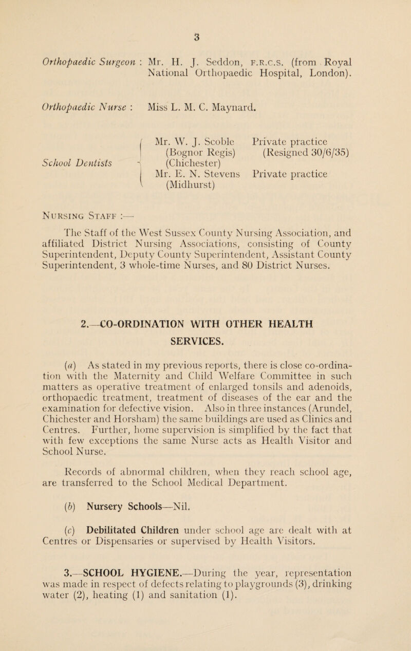 Orthopaedic Surgeon : Mr. H. J. Seddon, f.r.c.s. (from Royal National Orthopaedic Hospital, London). Orthopaedic Nurse : Miss L. M. C. Maynard. / Mr. W. J. Scoble Private practice (Bognor Regis) (Resigned 30/6/35) School Dentists - (Chichester) I Mr. E. N. Stevens Private practice V (Midhurst) Nursing Staff The Staff of the West Sussex County Nursing Association, and affiliated District Nursing Associations, consisting of County Superintendent, Deputy County Superintendent, Assistant County Superintendent, 3 whole-time Nurses, and 80 District Nurses. 2.—CO-ORDINATION WITH OTHER HEALTH SERVICES. (a) As stated in my previous reports, there is close co-ordina¬ tion with the Maternity and Child Welfare Committee in such matters as operative treatment of enlarged tonsils and adenoids, orthopaedic treatment, treatment of diseases of the ear and the examination for defective vision. Also in three instances (Arundel, Chichester and Horsham) the same buildings are used as Clinics and Centres. Further, home supervision is simplified by the fact that with few exceptions the same Nurse acts as Health Visitor and School Nurse. Records of abnormal children, when they reach school age, are transferred to the School Medical Department. (b) Nursery Schools—Nil. (c) Debilitated Children under school age are dealt with at Centres or Dispensaries or supervised by Health Visitors. 3.—SCHOOL HYGIENE.—During the year, representation was made in respect of defects relating to playgrounds (3), drinking water (2), heating (1) and sanitation (1).