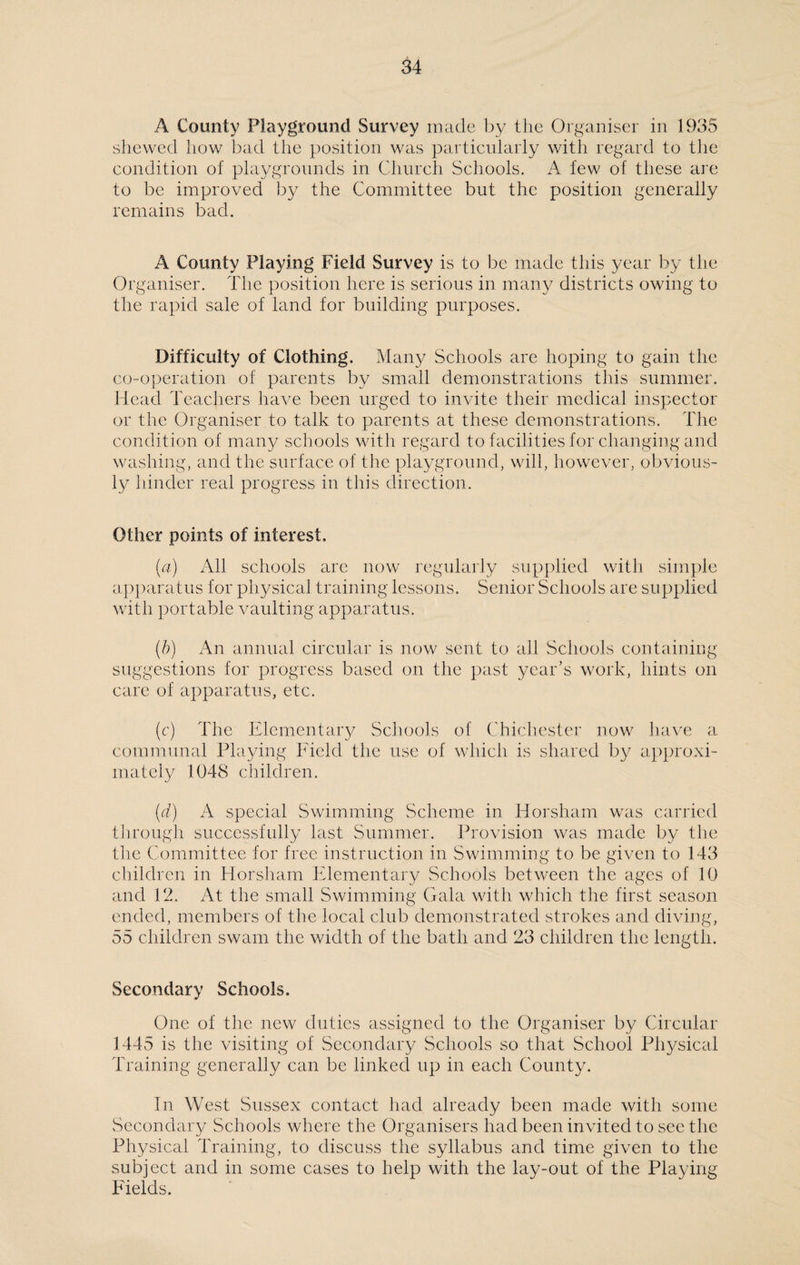 A County Playground Survey made by the Organiser in 1935 shewed how bad the position was particularly with regard to the condition of playgrounds in Church Schools. A few of these are to be improved by the Committee but the position generally remains bad. A County Playing Field Survey is to be made this year by the Organiser. The position here is serious in many districts owing to the rapid sale of land for building purposes. Difficulty of Clothing. Many Schools are hoping to gain the co-operation of parents by small demonstrations this summer. Head Teachers have been urged to invite their medical inspector or the Organiser to talk to parents at these demonstrations. The condition of many schools with regard to facilities for changing and washing, and the surface of the playground, will, however, obvious¬ ly hinder real progress in this direction. Other points of interest, (a) All schools are now regularly supplied with simple apparatus for physical training lessons. Senior Schools are supplied with portable vaulting apparatus. (b) An annual circular is now sent to all Schools containing suggestions for progress based on the past year’s work, hints on care of apparatus, etc. (c) The Elementary Schools of Chichester now have a communal Playing Field the use of which is shared by approxi¬ mately 1048 children. (d) A special Swimming Scheme in Horsham was carried through successfully last Summer. Provision was made by the the Committee for free instruction in Swimming to be given to 143 children in Horsham Elementary Schools between the ages of 10 and 12. At the small Swimming Gala with which the first season ended, members of the local club demonstrated strokes and diving, 55 children swam the width of the bath and 23 children the length. Secondary Schools. One of the new duties assigned to the Organiser by Circular 1445 is the visiting of Secondary Schools so that School Physical Training generally can be linked up in each County. In West Sussex contact had already been made with some Secondary Schools where the Organisers had been invited to see the Physical Training, to discuss the syllabus and time given to the subject and in some cases to help with the lay-out of the Playing Fields.