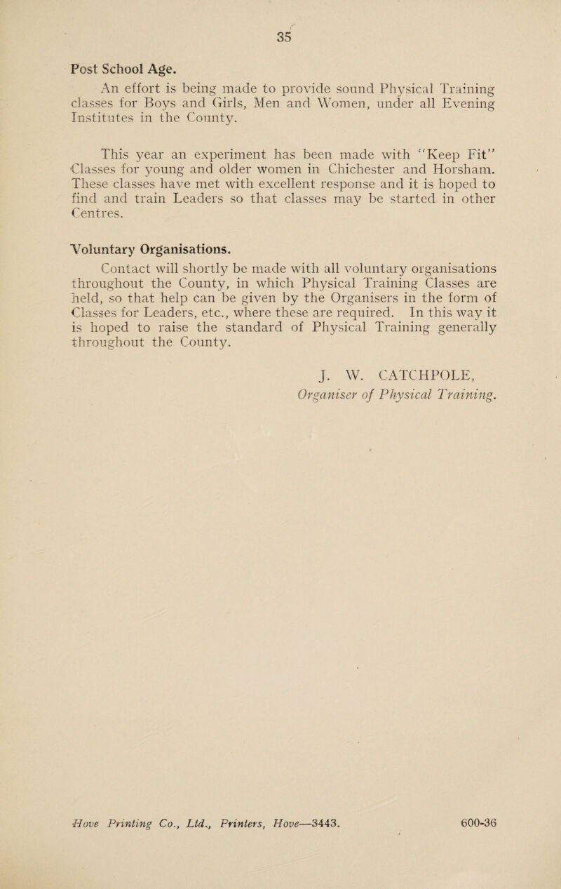 Post School Age. An effort is being made to provide sound Physical Training classes for Boys and Girls, Men and Women, under all Evening Institutes in the County. This 5^ear an experiment has been made with “Keep Fit” Classes for young and older women in Chichester and Horsham. These classes have met with excellent response and it is hoped to find and train Leaders so that classes may be started in other •Centres. ■Voluntary Organisations. Contact will shortly be made with all voluntary organisations throughout the County, in which Physical Training Classes are held, so that help can be given by the Organisers in the form of Classes for Leaders, etc., where these are required. In this way it is hoped to raise the standard of Physical Training generally throughout the County. J. W. CATCHPOLE, Organiser of Physical Training. Hove Printing Co., Ltd., Printers, Hove—3443. 600-36