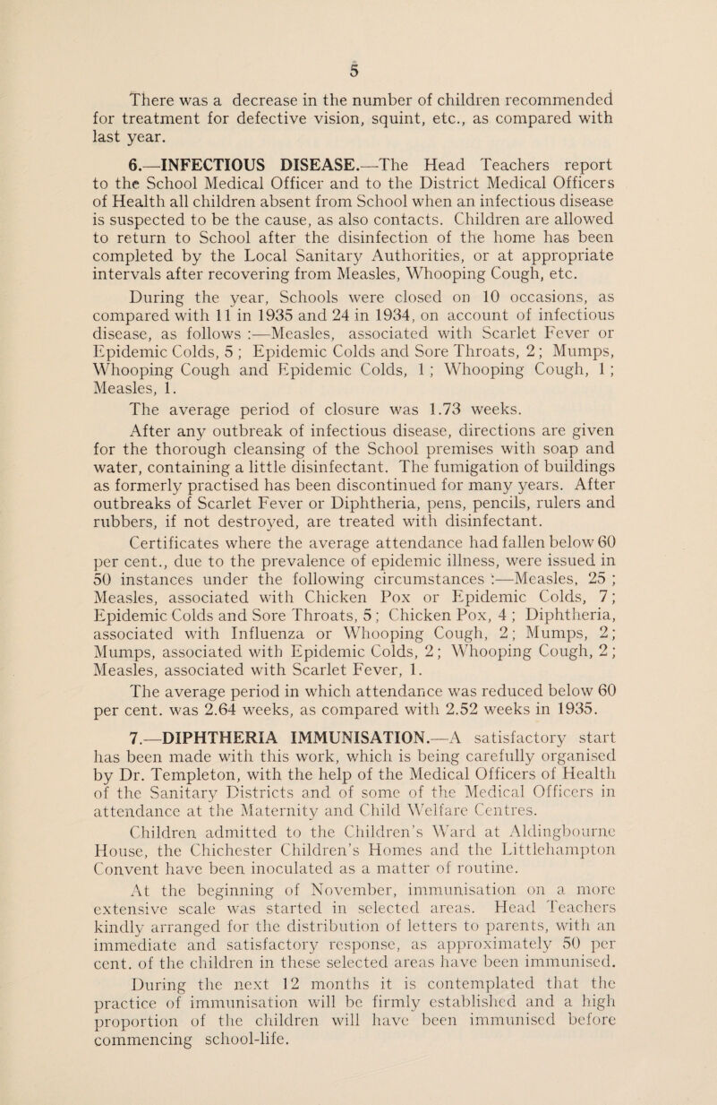 There was a decrease in the number of children recommended for treatment for defective vision, squint, etc., as compared with last year. 6. —INFECTIOUS DISEASE.—The Head Teachers report to the School Medical Officer and to the District Medical Officers of Health all children absent from School when an infectious disease is suspected to be the cause, as also contacts. Children are allowed to return to School after the disinfection of the home has been completed by the Local Sanitary Authorities, or at appropriate intervals after recovering from Measles, Whooping Cough, etc. During the year, Schools were closed on 10 occasions, as compared with 11 in 1935 and 24 in 1934, on account of infectious disease, as follows :—Measles, associated with Scarlet Fever or Epidemic Colds, 5 ; Epidemic Colds and Sore Throats, 2; Mumps, Whooping Cough and Epidemic Colds, 1 ; Whooping Cough, 1 ; Measles, 1. The average period of closure was 1.73 weeks. After any outbreak of infectious disease, directions are given for the thorough cleansing of the School premises with soap and water, containing a little disinfectant. The fumigation of buildings as formerly practised has been discontinued for many years. After outbreaks of Scarlet Fever or Diphtheria, pens, pencils, rulers and rubbers, if not destroyed, are treated with disinfectant. Certificates where the average attendance had fallen below 60 per cent., due to the prevalence of epidemic illness, were issued in 50 instances under the following circumstances !—Measles, 25 ; Measles, associated with Chicken Pox or Epidemic Colds, 7; Epidemic Colds and Sore Throats, 5; Chicken Pox, 4 ; Diphtheria, associated with Influenza or Whooping Cough, 2; Mumps, 2; Mumps, associated with Epidemic Colds, 2; Whooping Cough, 2; Measles, associated with Scarlet Fever, 1. The average period in which attendance was reduced below 60 per cent, was 2.64 weeks, as compared with 2.52 weeks in 1935. 7. —DIPHTHERIA IMMUNISATION.—A satisfactory start has been made with this work, which is being carefully organised by Dr. Templeton, with the help of the Medical Officers of Health of the Sanitary Districts and of some of the Medical Officers in attendance at the Maternity and Child Welfare Centres. Children admitted to the Children’s Ward at Aldingbourne House, the Chichester Children’s Homes and the Littlehampton Convent have been inoculated as a matter of routine. At the beginning of November, immunisation on a more extensive scale was started in selected areas. Head Teachers kindly arranged for the distribution of letters to parents, with an immediate and satisfactory response, as approximately 50 per cent, of the children in these selected areas have been immunised. During the next 12 months it is contemplated that the practice of immunisation will be firmly established and a high proportion of the children will have been immunised before commencing school-life.