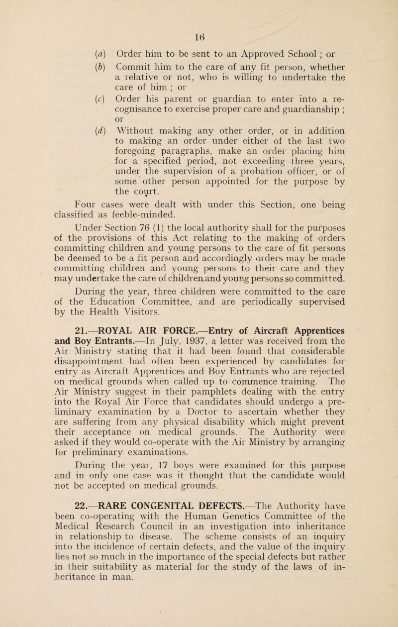 (a) Order him to be sent to an Approved School ; or (b) Commit him to the care of any fit person, whether a relative or not, who is willing to undertake the care of him ; or (c) Order his parent or guardian to enter into a re¬ cognisance to exercise proper care and guardianship ; or (d) Without making any other order, or in addition to making an order under either of the last two foregoing paragraphs, make an order placing him for a specified period, not exceeding three years, under the supervision of a probation officer, or of some other person appointed for the purpose by the court. Four cases were dealt with under this Section, one being classified as feeble-minded. Under Section 76 (1) the local authority shall for the purposes of the provisions of this Act relating to the making of orders committing children and young persons to the care of fit persons be deemed to be a fit person and accordingly orders may be made committing children and young persons to their care and they may undertake the care of childreaand young persons so committed. During the year, three children were committed to the care of the Education Committee, and are periodically supervised by the Health Visitors. 21. —ROYAL AIR FORCE.—Entry of Aircraft Apprentices and Boy Entrants.—In July, 1937, a letter was received from the Air Ministry stating that it had been found that considerable disappointment had often been experienced by candidates for entry as Aircraft Apprentices and Boy Entrants who are rejected on medical grounds when called up to commence training. The Air Ministry suggest in their pamphlets dealing with the entry into the Royal Air Force that candidates should undergo a pre¬ liminary examination by a Doctor to ascertain whether they are suffering from any physical disability which might prevent their acceptance on medical grounds. The Authority were asked if they would co-operate with the Air Ministry by arranging for preliminary examinations. During the year, 17 boys were examined for this purpose and in only one case was it thought that the candidate would not be accepted on medical grounds. 22. —RARE CONGENITAL DEFECTS.—The Authority have been co-operating with the Human Genetics Committee of the Medical Research Council in an investigation into inheritance in relationship to disease. The scheme consists of an inquiry into the incidence of certain defects, and the value of the inquiry lies not so much in the importance of the special defects but rather in their suitability as material for the study of the laws of in¬ heritance in man.