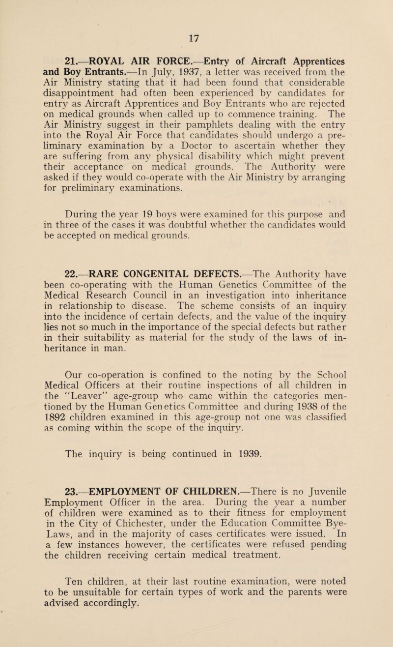 21.—ROYAL AIR FORCE.—Entry of Aircraft Apprentices and Boy Entrants.—In July, 1937, a letter was received from the Air Ministry stating that it had been found that considerable disappointment had often been experienced by candidates for entry as Aircraft Apprentices and Boy Entrants who are rejected on medical grounds when called up to commence training. The Air Ministry suggest in their pamphlets dealing with the entry into the Royal Air Force that candidates should undergo a pre¬ liminary examination by a Doctor to ascertain whether they are suffering from any physical disability which might prevent their acceptance on medical grounds. The Authority were asked if they would co-operate with the Air Ministry by arranging for preliminary examinations. During the year 19 boys were examined for this purpose and in three of the cases it was doubtful whether the candidates would be accepted on medical grounds. 22.—RARE CONGENITAL DEFECTS.—The Authority have been co-operating with the Human Genetics Committee of the Medical Research Council in an investigation into inheritance in relationship to disease. The scheme consists of an inquiry into the incidence of certain defects, and the value of the inquiry lies not so much in the importance of the special defects but rather in their suitability as material for the study of the laws of in¬ heritance in man. Our co-operation is confined to the noting by the School Medical Officers at their routine inspections of all children in the “Leaver” age-group who came within the categories men¬ tioned by the Human Genetics Committee and during 1938 of the 1892 children examined in this age-group not one was classified as coming within the scope of the inquiry. The inquiry is being continued in 1939. 23.—EMPLOYMENT OF CHILDREN.—There is no Juvenile Employment Officer in the area. During the year a number of children were examined as to their fitness for employment in the City of Chichester, under the Education Committee Bye- Laws, and in the majority of cases certificates were issued. In a few instances however, the certificates were refused pending the children receiving certain medical treatment. Ten children, at their last routine examination, were noted to be unsuitable for certain types of work and the parents were advised accordingly.