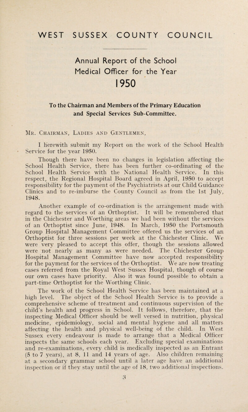 Annual Report of the School Medical Officer for the Year 1950 To the Chairman and Members of the Primary Education and Special Services Sub-Committee. Mr. Chairman, Ladies and Gentlemen, I herewith submit my Report on the work of the School Health Service for the year 1950. Though there have been no changes in legislation affecting the School Health Service, there has been further co-ordinating of the School Health Service with the National Health Service. In this respect, the Regional Hospital Board agreed in April, 1950 to accept responsibility for the payment of the Psychiatrists at our Child Guidance Clinics and to re-imburse the County Council as from the 1st Julv, 1948. Another example of co-ordination is the arrangement made with regard to the services of an Orthoptist. It will be remembered that in the Chichester and Worthing areas we had been without the services of an Orthoptist since June, 1948. In March, 1950 the Portsmouth Group Hospital Management Committee offered us the services of an Orthoptist for three sessions per week at the Chichester Clinic. We were very pleased to accept this offer, though the sessions allowed were not nearly as many as were needed. The Chichester Group Hospital Management Committee have now accepted responsibility for the payment for the services of the Orthoptist. We are now treating cases referred from the Royal West Sussex Hospital, though of course our own cases have priority. Also it was found possible to obtain a part-time Orthoptist for the Worthing Clinic. The work of the School Health Service has been maintained at a high level. The object of the School Health Service is to provide a comprehensive scheme of treatment and continuous supervision of the child's health and progress in School. It follows, therefore, that the inspecting Medical Officer should be well versed in nutrition, physical medicine, epidemiology, social and mental hygiene and all matters affecting the health and physical well-being of the child. In West Sussex every endeavour is made to arrange that a Medical Officer inspects the same schools each year. Excluding special examinations and re-examinations, every child is medically inspected as an Entrant (5 to 7 years), at 8, 11 and 14 years of age. Also children remaining at a secondary grammar school until a later age have an additional inspection or if they stay until the age of 18, two additional inspections.