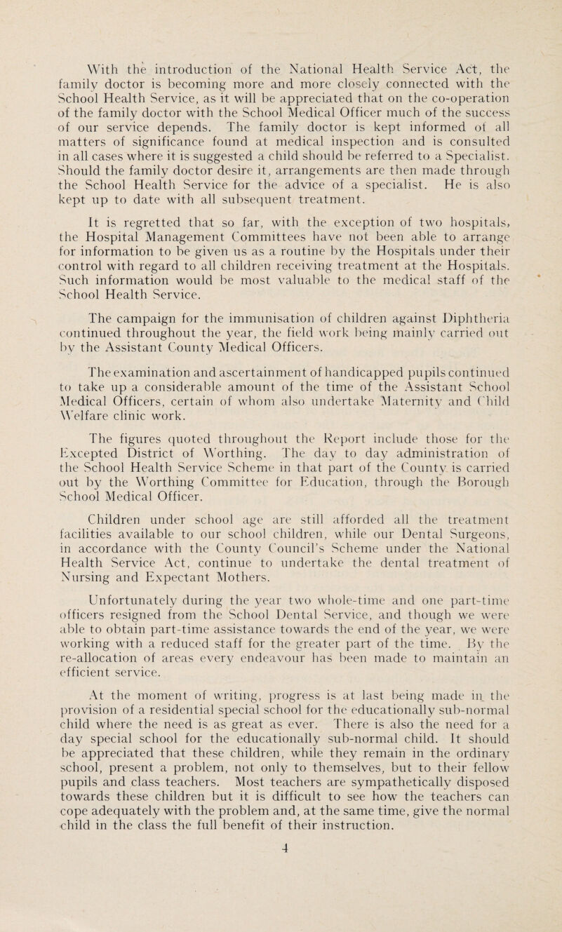 With the introduction of the National Health Service Act, the family doctor is becoming more and more closely connected with the School Health Service, as it will be appreciated that on the co-operation of the family doctor with the School Medical Officer much of the success of our service depends. The family doctor is kept informed of all matters of significance found at medical inspection and is consulted in all cases where it is suggested a child should be referred to a Specialist. Should the family doctor desire it, arrangements are then made through the School Health Service for the advice of a specialist. He is also kept up to date with all subsequent treatment. It is regretted that so far, with the exception of two hospitals, the Hospital Management Committees have not been able to arrange for information to be given us as a routine by the Hospitals under their control with regard to all children receiving treatment at the Hospitals. Such information would be most valuable to the medical staff of the School Health Service. The campaign for the immunisation of children against Diphtheria continued throughout the year, the field work being mainly carried out by the Assistant County Medical Officers. The examination and ascertainment of handicapped pupils continued to take up a considerable amount of the time of the Assistant School Medical Officers, certain of whom also undertake Maternity and Child Welfare clinic work. The figures quoted throughout the Report include those for the Excepted District of Worthing. The day to day administration of the School Health Service Scheme in that part of the County is carried out by the Worthing Committee for Education, through the Borough School Medical Officer. Children under school age are still afforded all the treatment facilities available to our school children, while our Dental Surgeons, in accordance with the County Council’s Scheme under the National Health Service Act, continue to undertake the dental treatment of Nursing and Expectant Mothers. Unfortunately during the year two whole-time and one part-time officers resigned from the School Dental Service, and though we were able to obtain part-time assistance towards the end of the year, we were working with a reduced staff for the greater part of the time. By the re-allocation of areas every endeavour has been made to maintain an efficient service. At the moment of writing, progress is at last being made in the provision of a residential special school for the educationally sub-normal child where the need is as great as ever. There is also the need for a day special school for the educationally sub-normal child. It should be appreciated that these children, while they remain in the ordinary school, present a problem, not only to themselves, but to their fellow pupils and class teachers. Most teachers are sympathetically disposed towards these children but it is difficult to see how the teachers can cope adequately with the problem and, at the same time, give the normal child in the class the full benefit of their instruction.
