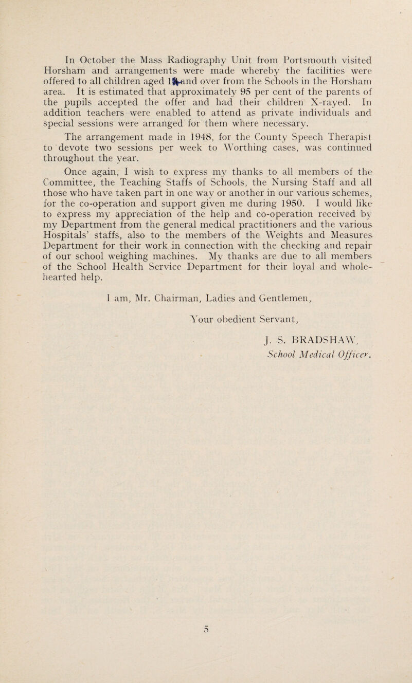 In October the Mass Radiography Unit from Portsmouth visited Horsham and arrangements were made whereby the facilities were offered to all children aged %md over from the Schools in the Horsham area. It is estimated that approximately 95 per cent of the parents of the pupils accepted the offer and had their children X-rayed. In addition teachers were enabled to attend as private individuals and special sessions were arranged for them where necessary. The arrangement made in 1948, for the County Speech Therapist to devote two sessions per week to Worthing cases, was continued throughout the year. Once again, I wish to express my thanks to all members of the Committee, the Teaching Staffs of Schools, the Nursing Staff and all those who have taken part in one way or another in our various schemes, for the co-operation and support given me during 1950. I would like to express my appreciation of the help and co-operation received by my Department from the general medical practitioners and the various Hospitals' staffs, also to the members of the Weights and Measures Department for their work in connection with the checking and repair of our school weighing machines. My thanks are due to all members of the School Health Service Department for their loyal and whole¬ hearted help. I am, Mr. Chairman, Ladies and Gentlemen, Your obedient Servant, J. S. BRADSHAW, School Medical Officer.
