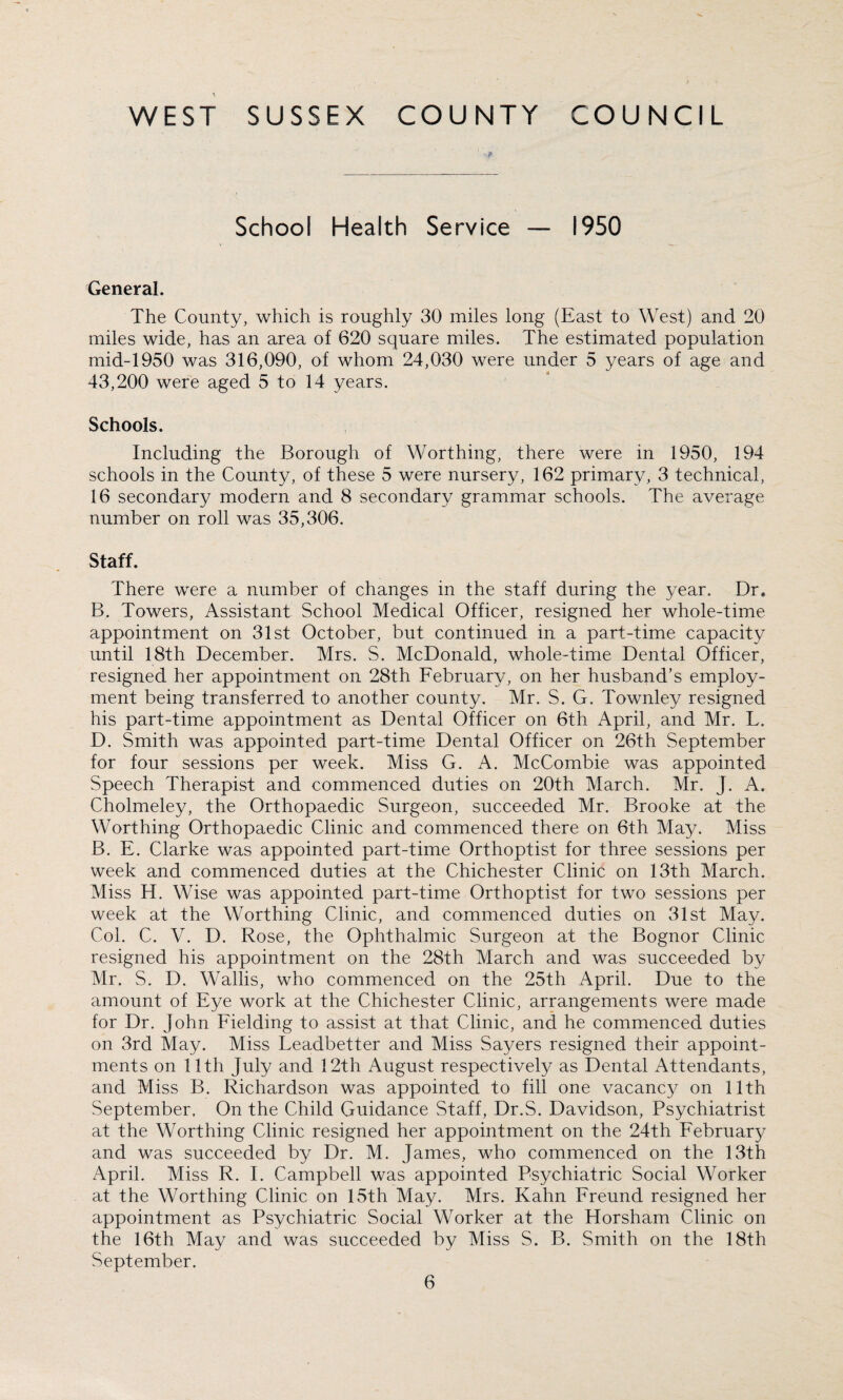 School Health Service — 1950 General. The County, which is roughly 30 miles long (East to West) and 20 miles wide, has an area of 620 square miles. The estimated population mid-1950 was 316,090, of whom 24,030 were under 5 years of age and 43,200 were aged 5 to 14 years. Schools. Including the Borough of Worthing, there were in 1950, 194 schools in the County, of these 5 were nursery, 162 primary, 3 technical, 16 secondary modern and 8 secondary grammar schools. The average number on roll was 35,306. Staff. There were a number of changes in the staff during the year. Dr. B. Towers, Assistant School Medical Officer, resigned her whole-time appointment on 31st October, but continued in a part-time capacity until 18th December. Mrs. S. McDonald, whole-time Dental Officer, resigned her appointment on 28th February, on her husband’s employ¬ ment being transferred to another county. Mr. S. G. Townley resigned his part-time appointment as Dental Officer on 6th April, and Mr. L. D. Smith was appointed part-time Dental Officer on 26th September for four sessions per week. Miss G. A. McCornbie was appointed Speech Therapist and commenced duties on 20th March. Mr. J. A. Cholmeley, the Orthopaedic Surgeon, succeeded Mr. Brooke at the Worthing Orthopaedic Clinic and commenced there on 6th May. Miss B. E. Clarke was appointed part-time Orthoptist for three sessions per week and commenced duties at the Chichester Clinic on 13th March. Miss H. Wise was appointed part-time Orthoptist for two sessions per week at the Worthing Clinic, and commenced duties on 31st May. Col. C. V. D. Rose, the Ophthalmic Surgeon at the Bognor Clinic resigned his appointment on the 28th March and was succeeded by Mr. S. D. Wallis, who commenced on the 25th April. Due to the amount of Eye work at the Chichester Clinic, arrangements were made for Dr. John Fielding to assist at that Clinic, and he commenced duties on 3rd May. Miss Leadbetter and Miss Sayers resigned their appoint¬ ments on 11 th July and 12th August respectively as Dental Attendants, and Miss B. Richardson was appointed to fill one vacancy on 11th September. On the Child Guidance Staff, Dr.S. Davidson, Psychiatrist at the Worthing Clinic resigned her appointment on the 24th February and was succeeded by Dr. M. James, who commenced on the 13th April. Miss R. I. Campbell was appointed Psychiatric Social Worker at the Worthing Clinic on 15th May. Mrs. Kahn Freund resigned her appointment as Psychiatric Social Worker at the Horsham Clinic on the 16th May and was succeeded by Miss S. B. Smith on the 18th September.