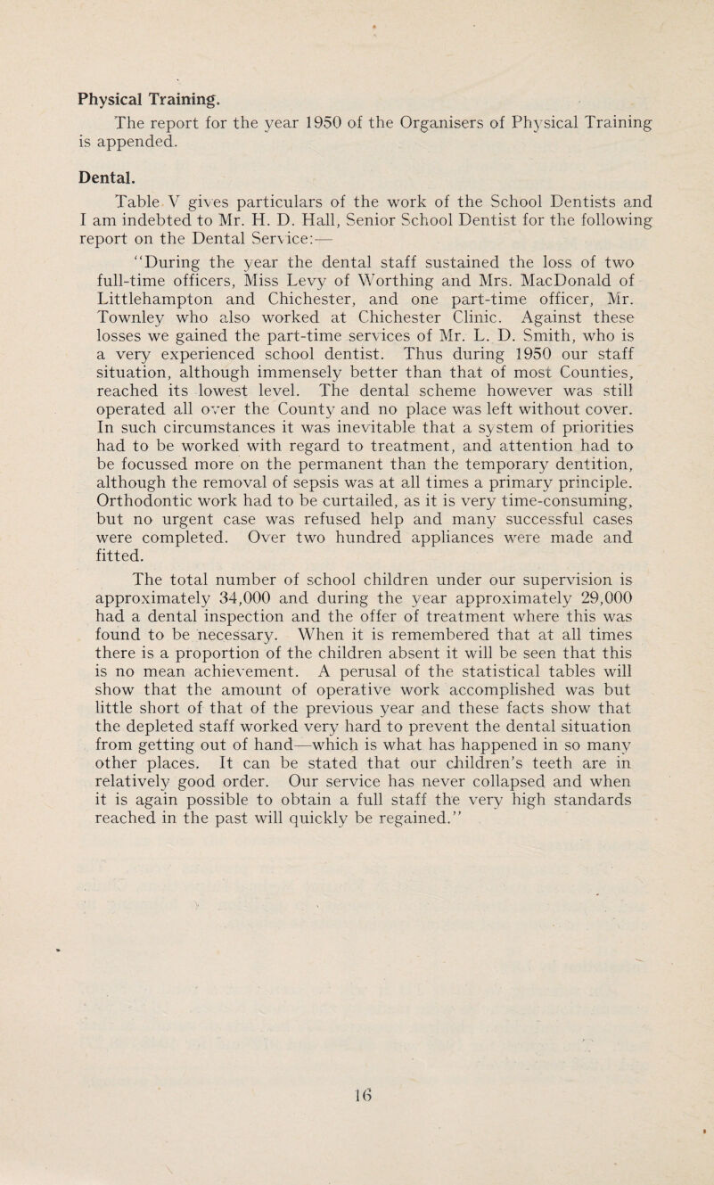 Physical Training, The report for the year 1950 of the Organisers of Physical Training is appended. Dental. Table V gives particulars of the work of the School Dentists and I am indebted to Mr. H. D. Hall, Senior School Dentist for the following report on the Dental Service: — “During the year the dental staff sustained the loss of two full-time officers, Miss Levy of Worthing and Mrs. MacDonald of Littlehampton and Chichester, and one part-time officer, Mr. Townley who also worked at Chichester Clinic. Against these losses we gained the part-time services of Mr. L. D. Smith, who is a very experienced school dentist. Thus during 1950 our staff situation, although immensely better than that of most Counties, reached its lowest level. The dental scheme however was still operated all over the County and no place was left without cover. In such circumstances it was inevitable that a system of priorities had to be worked with regard to treatment, and attention had to be focussed more on the permanent than the temporary dentition, although the removal of sepsis was at all times a primary principle. Orthodontic work had to be curtailed, as it is very time-consuming, but no urgent case was refused help and many successful cases were completed. Over two hundred appliances were made and fitted. The total number of school children under our supervision is approximately 34,000 and during the year approximately 29,000 had a dental inspection and the offer of treatment where this was found to be necessary. When it is remembered that at all times there is a proportion of the children absent it will be seen that this is no mean achievement. A perusal of the statistical tables will show that the amount of operative work accomplished was but little short of that of the previous year and these facts show that the depleted staff worked very hard to prevent the dental situation from getting out of hand—which is what has happened in so many other places. It can be stated that our children’s teeth are in. relatively good order. Our service has never collapsed and when it is again possible to obtain a full staff the very high standards reached in the past will quickly be regained.” id