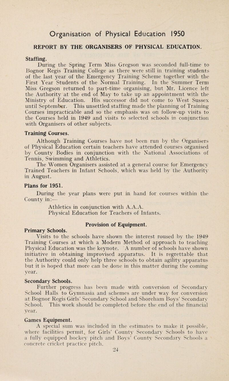 REPORT BY THE ORGANISERS OF PHYSICAL EDUCATION, Staffing. During the Spring Term Miss Gregson was seconded full-time to Bognor Regis Training College as there were still in training students of the last year of the Emergency Training Scheme together with the First Year Students of the Normal Training. In the Summer Term Miss Gregson returned to part-time organising, but Mr. Licence left the Authority at the end of May to take up an appointment with the Ministry of Education. His successor did not come to West Sussex until September. This unsettled staffing made the planning of Training Courses impracticable and so the emphasis was on follow-up visits to the Courses held in 1949 and visits to selected schools in conjunction with Organisers of other subjects. Training Courses. Although Training Courses have not been run by the Organisers of Physical Education certain teachers have attended courses organised by County Bodies in conjunction with the National Associations of Tennis, Swimming and Athletics. The Women Organisers assisted at a general course for Emergency Trained Teachers in Infant Schools, which was held by the Authority in August. Plans for 1951. During the year plans were put in hand for courses within the County in:— Athletics in conjunction with A.A.A. Physical Education for Teachers of Infants. Provision of Equipment. Primary Schools. Visits to the schools have shown the interest roused by the 1949 Training Courses at which a Modern Method of approach to teaching Physical Education was the keynote. A number of schools have shown initiative in obtaining improvised apparatus. It is regrettable that the Authority could only help three schools to obtain agility apparatus but it is hoped that more can be done in this matter during the coming year. Secondary Schools. Further progress has been made with conversion of Secondary School Halls to Gymnasia and schemes are under way for conversion at Bognor Regis Girls’ Secondary School and Shoreham Boys’ Secondary School. This work should be completed before the end of the financial year. Games Equipment. A special sum was included in the estimates to make it possible, where facilities permit, for Girls’ County Secondary Schools to have a fully equipped hockey pitch and Boys’ County Secondary Schools a concrete cricket practice pitch.