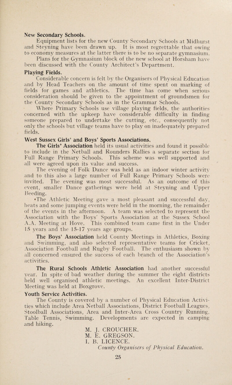 New Secondary Schools. Equipment lists for the new County Secondary Schools at Midhurst and Steyning have been drawn up. It is most regrettable that owing to economy measures at the latter there is to be no separate gymnasium. Plans for the Gymnasium block of the new school at Horsham have been discussed with the County Architect's Department. Playing Fields. Considerable concern is felt by the Organisers of Physical Education and by Head Teachers on the amount of time spent on marking of fields for games and athletics. The time has come when serious consideration should be given to the appointment of groundsmen for the County Secondary Schools as in the Grammar Schools. Where Primary Schools use village playing fields, the authorities concerned with the upkeep have considerable difficulty in finding someone prepared to undertake the cutting, etc., consequently not only the schools but village teams have to play on inadequately prepared fields. West Sussex Girls’ and Boys’ Sports Associations. The Girls* Association held its usual activities and found it possible to include in the Netball and Rounders Rallies a separate section for Full Range Primary Schools. This scheme was well supported and all were agreed upon its value and success. The evening of Folk Dance was held as an indoor winter activity and to this also a large number of Full Range Primary Schools were invited. The evening was most successful. As an outcome of this event, smaller Dance gatherings were held at Steyning and Upper Seeding. • The Athletic Meeting gave a most pleasant and successful day, heats and some jumping events were held in the morning, the remainder of the events in the afternoon. A team was selected to represent the Association with the Boys’ Sports Association at the Sussex School A.A. Meeting at Hove. This combined team came first in the Under 15 years and the 15-17 years age groups. The Boys’ Association held County Meetings in Athletics, Boxing and Swimming, and also selected representative teams for Cricket, Association Football and Rugby Football. The enthusiasm shown by all concerned ensured the success of each branch of the Association's activities. The Rural Schools Athletic Association had another successful year. In spite of bad weather during the summer the eight districts held well organised athletic meetings. An excellent Inter-District Meeting was held at Boxgrove. Youth Service Activities. The County is covered by a number of Physical Education Activi¬ ties which include Area Netball Associations, District Football Leagues, Stoolball Associations, Area and Inter-Area Cross Country Running, Table Tennis, Swimming. Developments are expected in camping and hiking. M. j. CROUCHER. M. E. GREGSON. I. B. LICENCE. County Organisers of Physical Education.