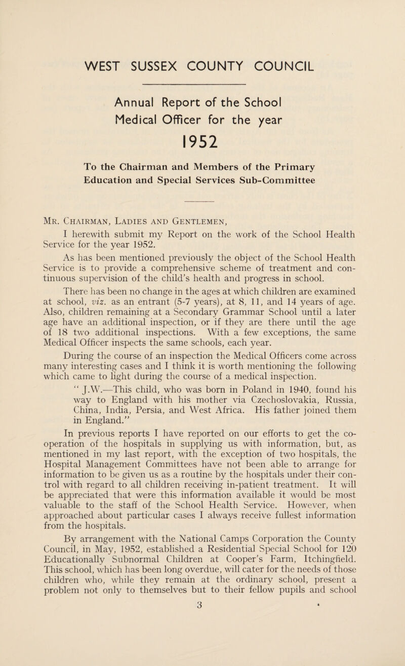 Annual Report of the School Medical Officer for the year 1952 To the Chairman and Members of the Primary Education and Special Services Sub-Committee Mr. Chairman, Ladies and Gentlemen, I herewith submit my Report on the work of the School Health Service for the year 1952. As has been mentioned previously the object of the School Health Service is to provide a comprehensive scheme of treatment and con¬ tinuous supervision of the child’s health and progress in school. There has been no change in the ages at which children are examined at school, viz. as an entrant (5-7 years), at 8, 11, and 14 years of age. Also, children remaining at a Secondary Grammar School until a later age have an additional inspection, or if they are there until the age of 18 two additional inspections. With a few exceptions, the same Medical Officer inspects the same schools, each year. During the course of an inspection the Medical Officers come across many interesting cases and I think it is worth mentioning the following which came to light during the course of a medical inspection. “ JAV.—This child, who was born in Poland in 1940, found his way to England with his mother via Czechoslovakia, Russia, China, India, Persia, and West Africa. His father joined them in England.” In previous reports I have reported on our efforts to get the co¬ operation of the hospitals in supplying us with information, but, as mentioned in my last report, with the exception of two hospitals, the Hospital Management Committees have not been able to arrange for information to be given us as a routine by the hospitals under their con¬ trol with regard to all children receiving in-patient treatment. It will be appreciated that were this information available it would be most valuable to the staff of the School Health Service. However, when approached about particular cases I always receive fullest information from the hospitals. By arrangement with the National Camps Corporation the County Council, in May, 1952, established a Residential Special School for 120 Educationally Subnormal Children at Cooper’s Earm, Itchingfield. This school, which has been long overdue, will cater for the needs of those children who, while they remain at the ordinary school, present a problem not only to themselves but to their fellow pupils and school