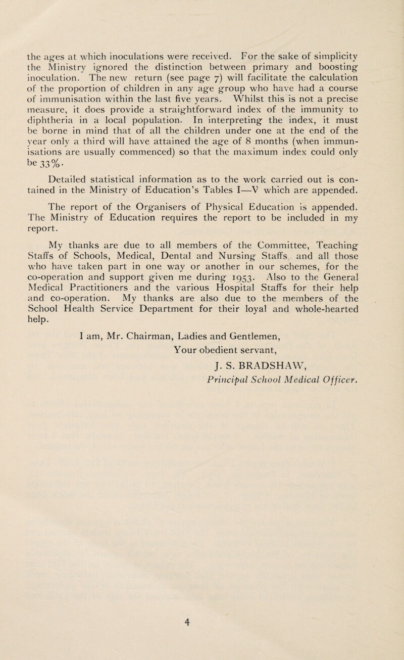 the ages at which inoculations were received. For the sake of simplicity the Ministry ignored the distinction between primary and boosting inoculation. The new return (see page 7) will facilitate the calculation of the proportion of children in any age group who have had a course of immunisation within the last five years. Whilst this is not a precise measure, it does provide a straightforward index of the immunity to diphtheria in a local population. In interpreting the index, it must be borne in mind that of all the children under one at the end of the year only a third will have attained the age of 8 months (when immun¬ isations are usually commenced) so that the maximum index could only be 33%. Detailed statistical information as to the work carried out is con¬ tained in the Ministry of Education’s Tables I—V which are appended. The report of the Organisers of Physical Education is appended. The Ministry of Education requires the report to be included in my report. My thanks are due to all members of the Committee, Teaching Staffs of Schools, Medical, Dental and Nursing Staffs., and all those who have taken part in one way or another in our schemes, for the co-operation and support given me during 1953. Also to the General Medical Practitioners and the various Hospital Staffs for their help and co-operation. My thanks are also due to the members of the School Health Service Department for their loyal and whole-hearted help. I am, Mr. Chairman, Ladies and Gentlemen, Your obedient servant, J. S. BRADSHAW, Principal School Medical Officer.