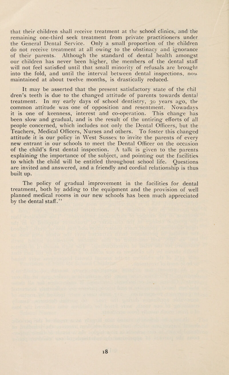 that their children shall receive treatment at the school clinics, and the remaining one-third seek treatment from private practitioners under the General Dental Service. Only a small proportion of the children do not receive treatment at all owing to the obstinacy and ignorance of their parents. Although the standard of dental health amongst our children has never been higher, the members of the dental staff will not feel satisfied until that small minority of refusals are brought into the fold, and until the interval between dental inspections, now maintained at about twelve months, is drastically reduced. It may be asserted that the present satisfactory state of the chil dren’s teeth is due to the changed attitude of parents towards dental treatment. In my early days of school dentistry, 30 years ago, the common attitude was one of opposition and resentment. Nowadays it is one of keenness, interest and co-operation. This change has been slow and gradual, and is the result of the untiring efforts of all people concerned, which includes not only the Dental Officers, but the Teachers, Medical Officers, Nurses and others. To foster this changed attitude it is our policy in West Sussex to invite the parents of every new entrant in our schools to meet the Dental Officer on the occasion of the child’s first dental inspection. A talk is given to the parents explaining the importance of the subject, and pointing out the facilities to which the child will be entitled throughout school life. Questions are invited and answered, and a friendly and cordial relationship is thus built up. The policy of gradual improvement in the facilities for dental treatment, both by adding to the equipment and the provision of well planned medical rooms in our new schools has been much appreciated by the dental staff.”