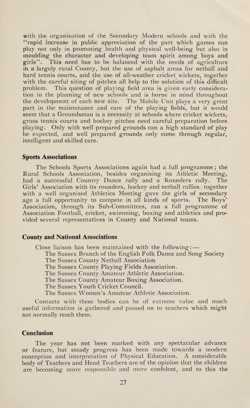 with the organisation of the Secondary Modern schools and with the “rapid increase in public appreciation of the part which games can play not only in promoting health and physical well-being but also in moulding the character and developing team spirit among boys and girls”. This need has to be balanced with the needs of agriculture in a largely rural County, but the use of asphalt areas for netball and hard tennis courts, and the use of all-weather cricket wickets, together with the careful siting of pitches all help to the solution of this difficult problem. This question of playing field area is given early considera¬ tion in the planning of new schools and is borne in mind throughout the development of each new Site. The Mobile Unit plays a very great part in the maintenance and care of the playing fields, but it would seem that a Groundsman is a necessity at schools where cricket wickets, grass tennis courts and hockey pitches need careful preparation before playing. Only with well prepared grounds can a high standard of play be expected, and well prepared grounds only come through regular, intelligent and skilled care. Sports Associations The Schools Sports Associations again had a full programme; the Rural Schools Association, besides organising its Athletic Meeting, had a successful Country Dance rally and a Rounders rally. The Girls’ Association with its rounders, hockey and netball rallies , together with a well organised Athletics Meeting gave the girls of secondary age a full opportunity to compete in all kinds of sports. The Boys’ Association, through its Sub-Committees, ran a full programme of Association Football, cricket, swimming, boxing and athletics and pro¬ vided several representatives in County and National teams. County and National Associations Close liaison has been maintained with the following: — The Sussex Branch of the English Folk Dance and Song Society The Sussex County Netball Association The Sussex County Playing Fields Association. The Sussex County Amateur Athletic Association. The Sussex County Amateur Boxing Association. The Sussex Youth Cricket Council. The Sussex Women’s Amateur Athletic Association. Contacts with these bodies can be of extreme value and much useful information is gathered and passed on to teachers which might not normally reach them. Conclusion The year has not been marked with any spectacular advance or feature, but steady progress has been made towards a modern conception and interpretation of Physical Education. A considerable body of Teachers and Head Teachers are of the opinion that the children are becoming more responsible and more confident, and to this the
