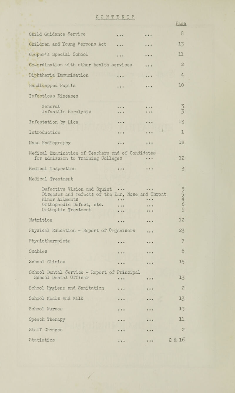 CONTENTS Page Child Guidance Service ... • • • 8 Children and Young Persons Act • • • 13 Cooper1s Special School ... • • • 11 Co-ordination -with other health services • • • 2 Diphtheria Immunisation ... • • • 4 Handicapped Pupils • t • 10 Infectious Diseases General • e • 3 Infantile Paralysis • o • 3 Infestation by Lice ••• • • • 13 Introduction • • • £. l Mass Radiography • ft • 12 Medical Examination of Teachers and of Candidates for admission to Training Colleges •• • 12 Medical Inspection • • • • • • 3 Medical Treatment Defective Vision and Squint ••• • • • Diseases and Defects of the Ear, Nose and Throat Minor Ailments ••• ••• Orthopaedic Defect, etc. Orthoptic Treatment ... ... Nutrition ... Physical Education - Report of Organisers ... Physiotherapists ... ... Scabies School Clinics ... ... School Dental Service - Report of Principal School Dental Officer ... ... School Hygiene and Sanitation ... ... School Meals and Milk ... ... School Nursos ... ... Speech Therapy ... ... Staff Changes ... ... 5 5 4 6 5 12 23 7 8 15 13 2 13 13 ll Statistics • • • • 99 2 2 & l6