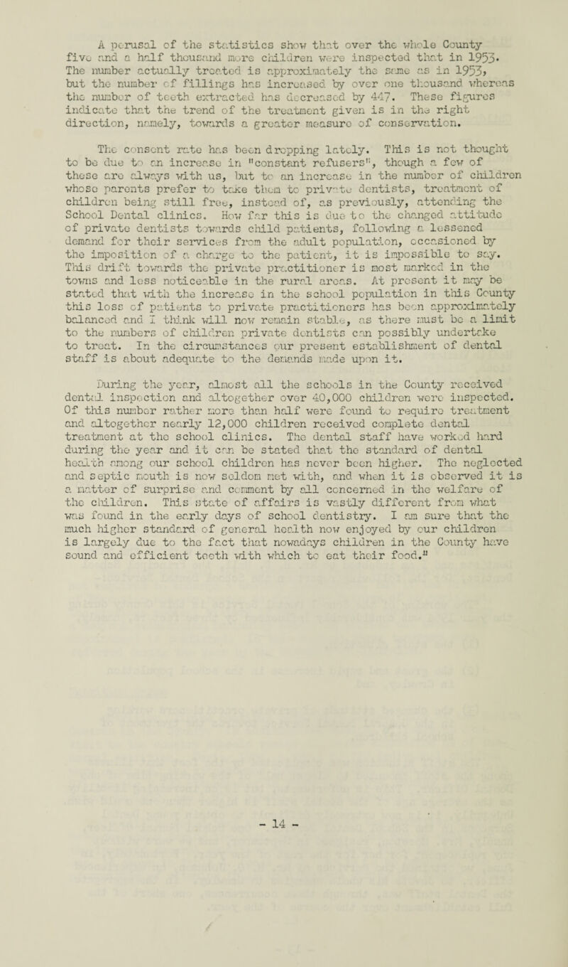 A perusal of the statistics show that over the whole County five and a half thousand more children were inspected that in 1953* The number actually treated is approximately the same as in 1953> but the number of fillings has increased by over one thousand whereas the number of teeth extracted has decreased by 447* These figures indicate tint the trend of the treatment given is in the right direction, namely, towards a greater measure of conservation. The consent rate has been dropping lately. This is not thought to be due to on increase in constant refusers, though a few of these arc always with us, but to an increase in the number of children whose parents prefer to tejee them tc private dentists, treatment of children being still free, instead of, as previously, attending the School Dental clinics. How far this is due to the changed attitude of private dentists towards child patients, following a lessened demand for their services from the adult population, occasioned by the imposition of a charge to the patient, it is impossible to say. This drift towards the private practitioner is most marked in the towns and loss noticeable in the rural areas. At present it may be stated that with the increase in the school population in this County this loss of patients to private practitioners has been approximately balanced and I think will now remain stable, as there must bo a limit to the numbers of children private dentists con possibly undertc.ke to treat. In the circumstances our present establishment of dental staff is about adequate to the demands made upon it. During the year, almost all the schools in the County received dented inspection and altogether over 40,000 children were inspected. Of this number rather more than half were found to require treatment and altogether nearly 12,000 children received complete dental treatment at the school clinics. The dental staff have worked hard during the year and it can be stated that the standard of dental health among our school children has never been higher. The neglected and septic mouth is now seldom net with, and when it is observed it is a matter of surprise and comment by all concerned in the welfare of the children. This state of affairs is vastly different from what was found in the early days of school dentistry. I am sure that the much higher standard of general health now enjoyed by our children is largely due to the fact that nowadays children in the County have sound and efficient teeth with which to eat their food.JJ