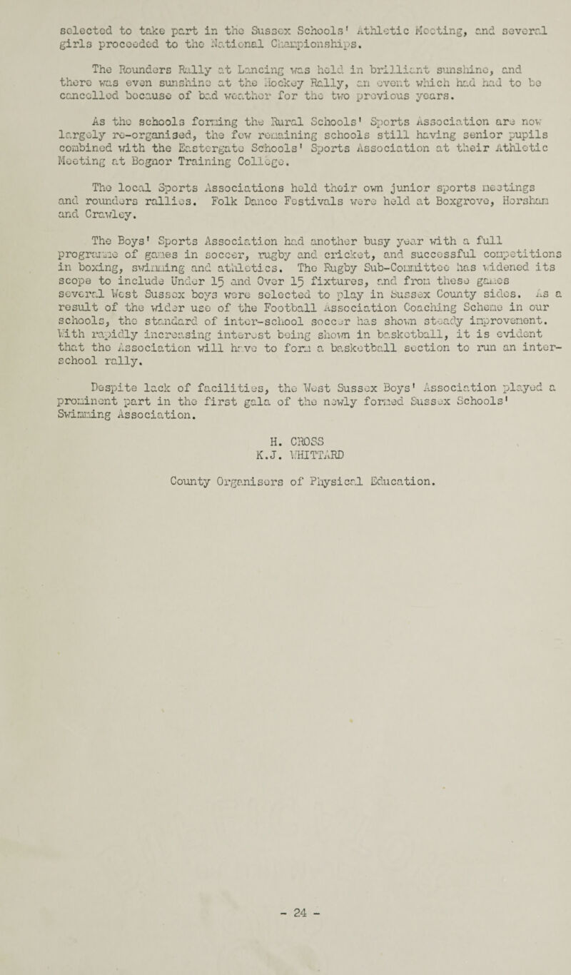 selected to take part in the Sussex Schools' Athletic Meeting, and several girls proceeded to the National Championships. The Rounders Rally at Lancing vras hold in brilliant sunshine, and there was even sunshine at the Hockey Rally, an event which had had to be cancelled because of bad weather for the two previous years. As the schools forming the Rural Schools' Sports association are now largely ro-organi3ed, the few regaining schools still having senior pupils combined with the Eastergate Schools' Sports Association at their Athletic Meeting at Bcgnor Training College. The local Sports Associations held their own junior sports meetings and rounders rallies. Folk Dance Festivals were held at Boxgrove, Horsham and Crawley. The Boys' Sports Association had another busy year with a full programme of games in soccer, rugby and cricket, and successful competitions in boxing, swimming and athletics. The Rugby Sub-Committee has widened its scope to include Under 15 and Over 15 fixtures, and from these games several West Sussex boys wore selected to play in Sussex County sides. As a result of the wider use of the Football Association Coaching Scheme in our schools, the standard of inter-school soccer has shown steady improvement. With rapidly increasing interest being shown in basketball, it is evident that tho Association will have to form a basketball section to run an inter¬ school rally. Despite lack of facilities, prominent part in the first gala Swimming Association. the West Sussex Boys' Association played a of the newly formed Sussex Schools' H. CROSS K.J. WHITTARD County Organisers of Physical Education.