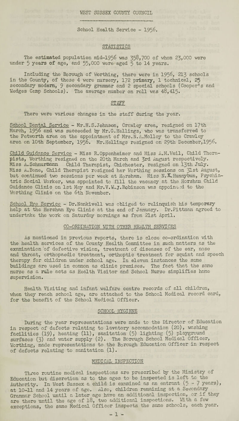 School Health Service - 1956. STATISTICS The estimated population mid-1956 was 358,700 of whom 23,000 were under 5 years of age, end 55*000 were aged 5 to 14 years. Including the Borough of V/orthing, there were in 195^, 213 schools in the County, of these 4 were nursery, 172 primary, 1 technical, 25 secondary modem, 9 secondary grammar and 2 special schools (Cooper’s end Wedges Camp Schools). The average number on roll was 48,415. STAFF There were various changes in the staff during the year. School Dental Service - Mr.H.S.Johnson, Crawley area, resigned on 17th March, 1956 and was succeeded by Mr.G.Hellings, who was transferred to the Petworth area on the appointment of Mrs.N.A.Molloy to the Crawley area on 10th September, 1958* Mr.Hellings resigned on 29th December,195^. Child Guidance Service -Miss R.Oppenheimer and Miss A.M.Veil, Child Thera¬ pists, Worthing resigned on the 20th March and 3rd August respectively. Miss A.Schnurmann Child Therapist, Chichester, resigned on 13th July. Miss ii.Bene, Child Therapist resigned her Worthing sessions on Jlst August, but continued two sessions per week at Horsham. Miss N.K.Hunnybun, Psychia¬ tric Social Worker, was appointed to fill the vacancy at the Horsham Child Guidance Clinic on 1st May and Mr.V.W.J.Robinson was appoint.:d to the Worthing Clinic on the 6th November. School Eye Service - Dr.Nankivell was obliged to relinquish his temporary help at the Horsham Eye Clinic at the end of January. Dr.Pittman agreed to undertake the work on Saturday mornings as from 21st April. CO-ORDINATION WITH OTHER HEALTH SERVICES As mentioned in previous reports, there is close co-ordination with the health services of the County Health Committee in such natters as the examination of defective vision, treatment of diseases of the ear, nose and throat, orthopaedic treatment, orthoptic treatment for squint and speech therapy for children under school age. In eleven instances the same buildings are used in common as clinic premises. The fact that the same nurse as a rule acts as Health Visitor and School Nurse simplifies home supervision. Health Visiting and infant welfare centre records of all children, when they reach school age, are attached to the School Medical record ca.rd, for the benefit of the School Medical Officer. SCHOOL HYGIENE During the year representations were made to the Director of Education in respect of defects relating to lavatory accommodation (20), washing facilities (19), heating (11), sanitation (5) lighting (5).playground surfaces (3) and water supply (2). The Borough School Medical Officer, Worthing, made representations to the Borough Education Officer in respect of defects relating to sanitation (1). MEDICAL INSPECTION Three routine medical inspections are prescribed by the Ministry of Education but discretion as to the ages to be inspected is left to the Authority. In West Sussex a child is examined as an entrant (5-7 years), at 10-11 and 14 years of age. ALso, children remaining at a Secondary Grammar School until a later age have an additional inspection, or if they are there until the age of 18, two additional inspections. With a few exceptions, the same Medical Officer inspects the same schools, each yea.r.