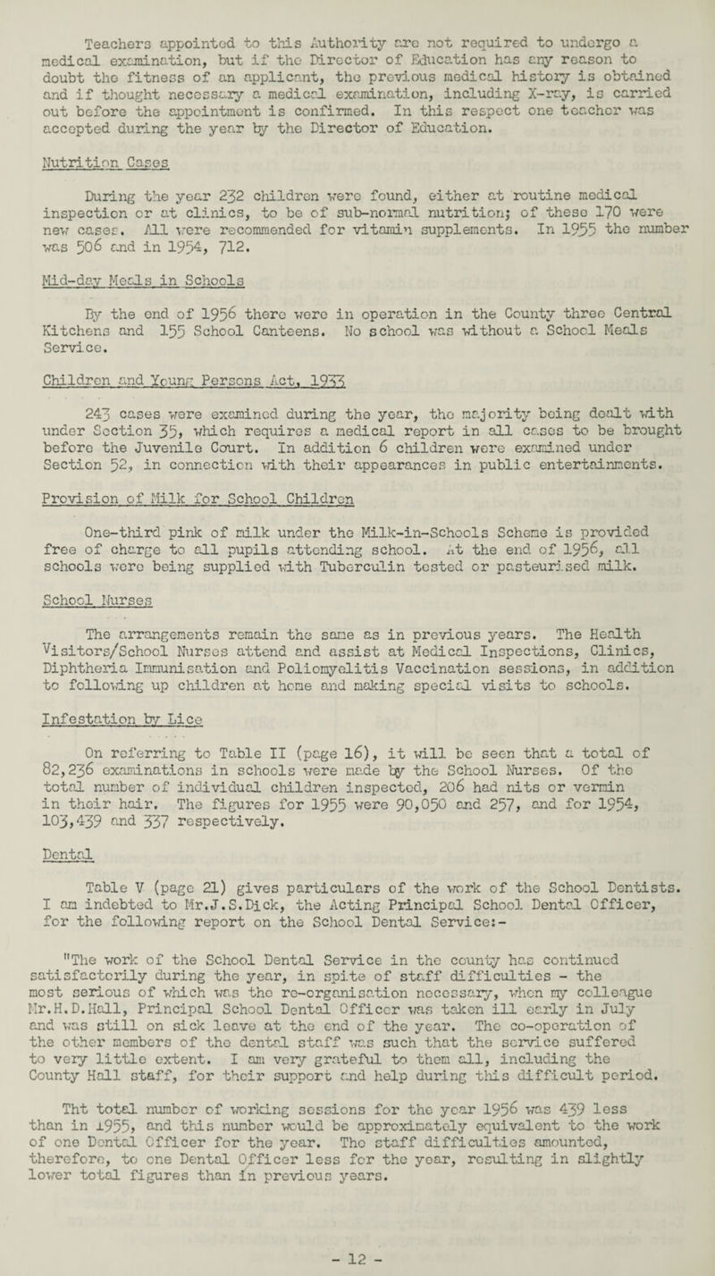 Teachers appointed to this Authority arc not required to undergo a medical examination, but if the Director of Education has cny reason to doubt the fitness of an applicant, the previous medical history is obtained and if thought necessary a medical examination, including X-ray, is carried out before the appointment is confirmed. In this respect one teacher was accepted during the year by the Director of Education. Nutrition Cases During the year 232 children -were found, either at routine medical inspection or at clinics, to be of sub-normal nutrition; of these 170 were new cases. All vere recommended for vitamin supplements. In 19,55 the number •was 506 and in 1954 ? 712. Hid-day Me els in .Schools By the end of 1956 there vere in operation in the County three Central Kitchens and 155 School Canteens. No school was -without a School Meals Service. Children and Ycuny Persons Act. 19V) 243 cases vere examined during the year, the majority being dealt vith under Section 35? which requires a medical report in all cases to be brought before the Juvenile Court. In addition 6 children vere examined under Section 52? in connection vith their appearances in public entertainments. Provision of Milk for School Children One-third pink of milk under the Milk-in-Schools Scheme is provided free of charge to all pupils attending school. At the end of 1956? ell schools vere being supplied vith Tuberculin tested or pasteurised milk. School Nurses The arrangements remain the sane as in previous years. The Health ’^isitors/School Nurses attend and assist at Medical Inspections, Clinics, Diphtheria Immunisation and Poliomyelitis Vaccination sessions, in addition to following up children at home and making special visits to schools. Infestation by Lice On referring to Table II (page l6), it will be seen that a total of 82,236 examinations in schools vere made by the School Nurses. Of the total number of individual children inspected, 206 had nits or vermin in their hair. The figures for 1955 were 90,0^0 and 257? and for 195-? 103?439 and 337 respectively. Dental Table V (page 21) gives particulars of the work of the School Dentists. I am indebted to Mr.J.S.Dick, the Acting Principal School Dental Officer, for the following report on the School Dental Service:- The work of the School Dental Service in the county has continued satisfactorily during the year, in spite of staff difficulties - the most serious of which was the re-organisation necessary, when my colleague Mr.H. D.Hall, Principal School Dental Officer was taken ill early in July and was still on sick leave at the end of the year. The co-operation of the other members of the dental staff was such that the service suffered to very little extent. I am very grateful to them all, including the County Hall staff, for their support and help during this difficult period. Tht totel number of working sessions for the year 1956 was 439 less than in ±955? &nd this number would be approximately equivalent to the work of one Dental Officer for the year. The staff difficulties amounted, therefore, to one Dental Officer less for the year, resulting in slightly lower total figures than In previous years.