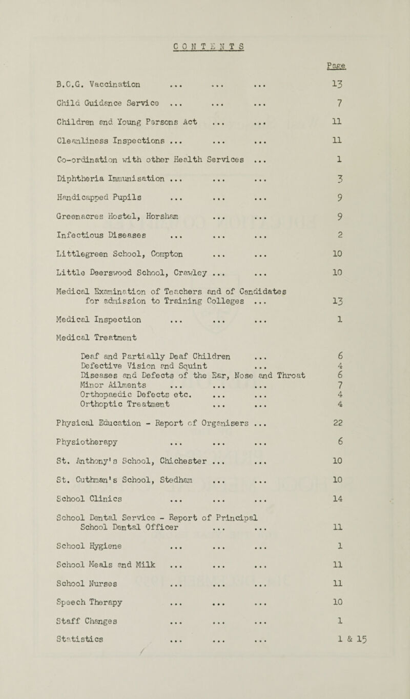 C 0 N TENTS 3.C.G. Vaccination ... ... Child Guidance Service ... ... Children and Young Persons Act Cleanliness Inspections ... ... ... Co-ordination with other Health Services Diphtheria Immunisation ... ... ... Handicapped Pupils ... ... ... Greenacres Hostel, Horsham ... ... Infectious Diseases ... ... ... Littlegreen School, Compton ... ... Little Deerswood School, Crawley ... ... Medical Examination of Teachers and of Candidates for admission to Training Colleges ... Medical Inspection Medical Treatment Deaf and Partially Deaf Children ... Defective Vision end Squint Diseases and Defects of the Ear, Nose end Throat Minor Ailments ... ... ... Orthopaedic Defects etc. ... ... Orthoptic Treatment ... ... Physical Education - Report of Organisers ... Physiotherapy St. Anthony's School, Chichester ... ... St. Cuthnan*s School, Stedham School Clinics School Dental Service - Report of Principal School Dental Officer ... ... School Hygiene School Meals and Milk ... ... ... School Nurses ... ... ... Speech Therapy ... ... ... Staff Changes ... ... ... Statistics Page 13 7 11 11 1 3 9 9 2 10 10 13 1 6 4 6 7 4 4 22 6 10 10 14 11 1 11 11 10 1 1 & 15