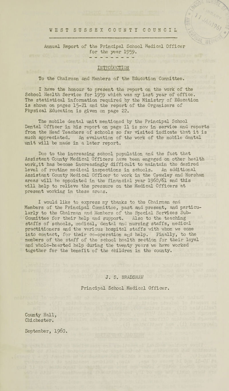 * Annual Report of the Principal School Medical. Officer for the year 1959* INTRODUCTION To the Chairman and Members of the Education Committee. I have the honour to present the report on the vork of the School Health Service for 1959 which vas my last year of office. The statistical information required by the Ministry of Education is shown on pages 15-21 and the report of the Organisers of Physical Education is given on page 22. The mobile dental unit mentioned by the Principal School Dental Officer in his report on page 11 is now in service and reports from the Head Teachers of schools so far visited indicate that it is much appreciated. An evaluation of the work of the mobile dental unit will be made in a later renort. Due to the increasing school population and the fact that Assistant County Medical Officers have been engaged on other health work,it has become increasingly difficult to maintain the desired level of routine medical inspections in schools. An additional Assistant County Medical Officer to vork in the Crawley end Horsham areas will be appointed in the financial year 1960/61 and this wall help to relieve the pressure on the Medical Officers at present working in these areas. I would like to express my thanks to the Chairman end Members of the Principal Committee, past and present, and particu¬ larly to the Chairman and Members of the Special Services Sub- Committee for their help and support. Also to the teaching staffs of schools, medical, dental and nursing staffs, medical practitioners and the various hospital staffs with whom we come into contact, for their co-operation and help. Finally, to the members of the staff of the school health section for their loyal and whole-hearted help during the twenty years we have worked together for the benefit of the children in the county. J. S. BRADSHAW Principal School Medical Officer. County Hall, Chichester. Septembe r, i960.