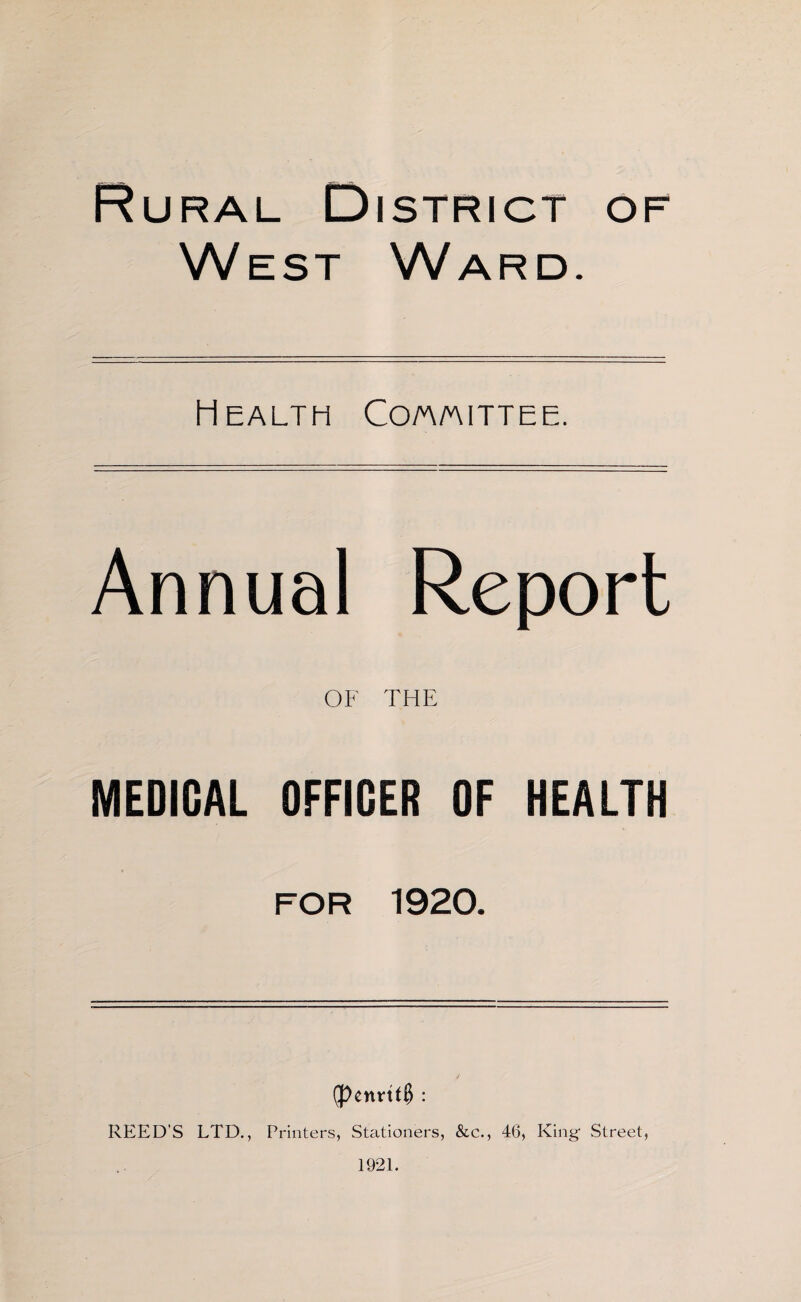 Rural District of West Ward. Health Co/a/aittee. Annual Report OF THE MEDICAL OFFIGER OF HEALTH FOR 1920. (J>envtf§ : REED’S LTD., Printers, Stationers, &c., 46, King Street,