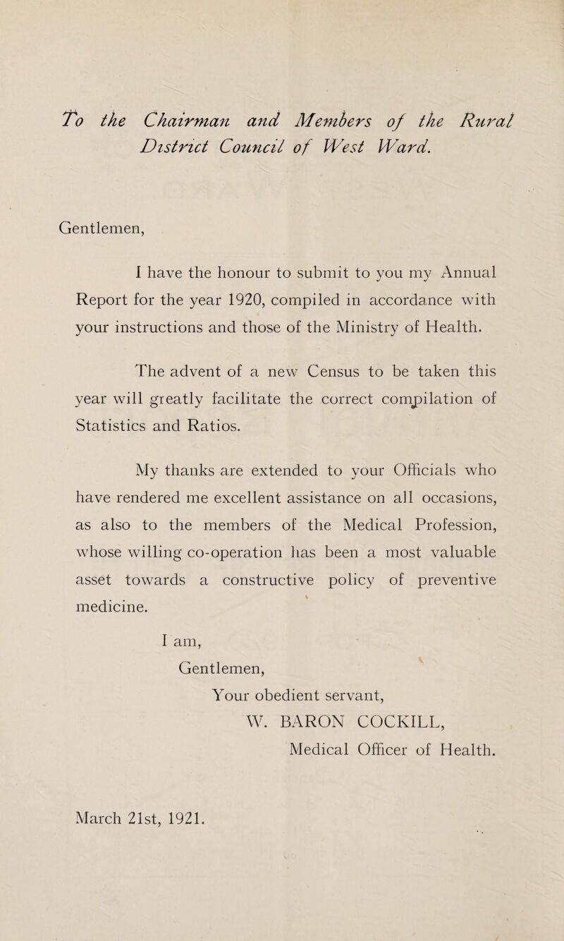 To the Chairman and Members of the Rural District Council of West Ward. Gentlemen, I have the honour to submit to you my Annual Report for the year 1920, compiled in accordance with your instructions and those of the Ministry of Health. The advent of a new Census to be taken this year will greatly facilitate the correct compilation of Statistics and Ratios. My thanks are extended to your Officials who have rendered me excellent assistance on all occasions, as also to the members of the Medical Profession, whose willing co-operation has been a most valuable asset towards a constructive policy of preventive medicine. I am, Gentlemen, Your obedient servant, W. BARON COCKILL, Medical Officer of Health. March 21st, 1921.