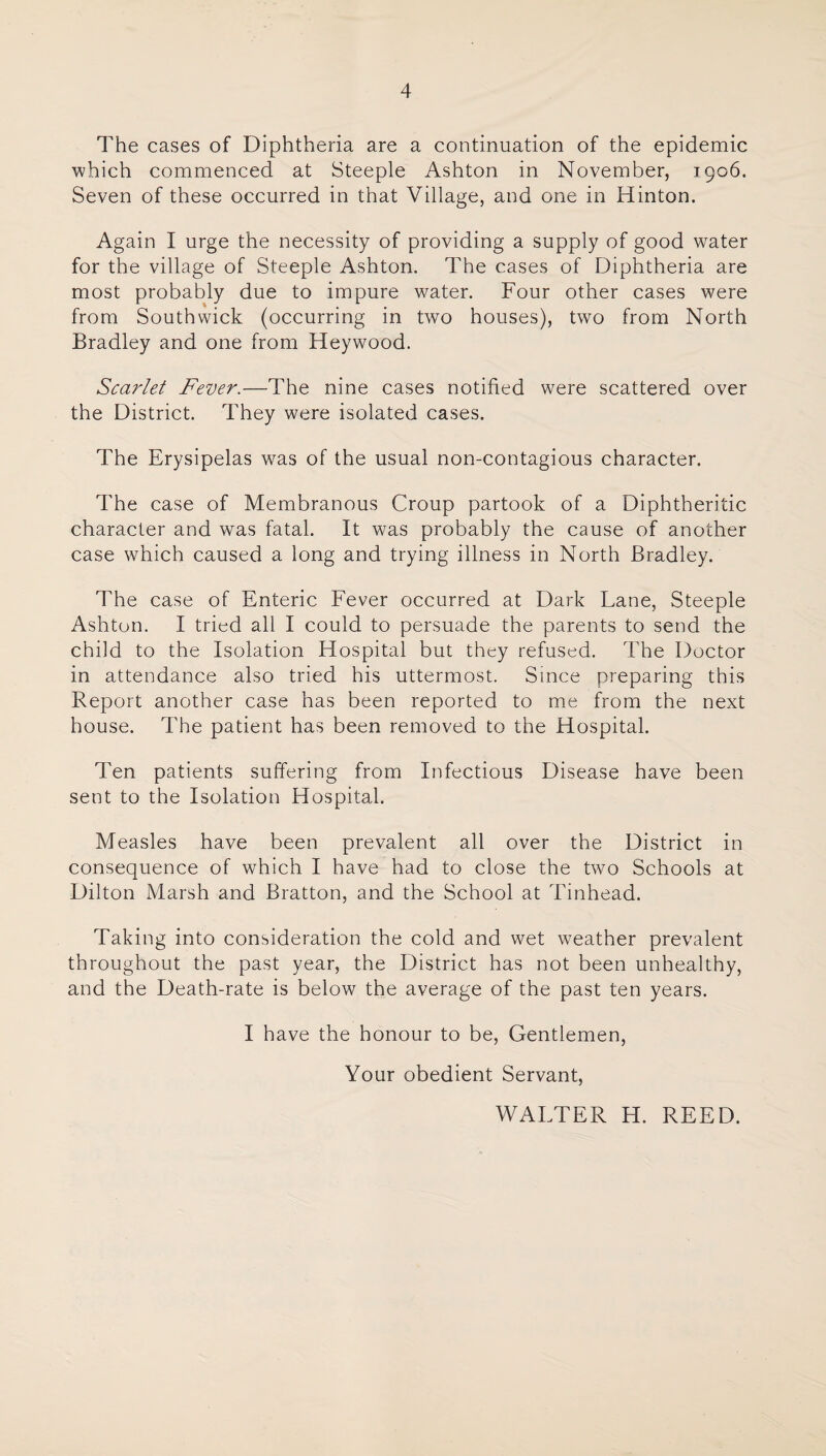 The cases of Diphtheria are a continuation of the epidemic which commenced at Steeple Ashton in November, 1906. Seven of these occurred in that Village, and one in Hinton. Again I urge the necessity of providing a supply of good water for the village of Steeple Ashton. The cases of Diphtheria are most probably due to impure water. Four other cases were from Southwick (occurring in two houses), two from North Bradley and one from Heywood. Scarlet Fever.—The nine cases notified were scattered over the District. They were isolated cases. The Erysipelas was of the usual non-contagious character. The case of Membranous Croup partook of a Diphtheritic character and was fatal. It was probably the cause of another case which caused a long and trying illness in North Bradley. The case of Enteric Eever occurred at Dark Dane, Steeple Ashton. I tried all I could to persuade the parents to send the child to the Isolation Hospital but they refused. The Doctor in attendance also tried his uttermost. Since preparing this Report another case has been reported to me from the next house. The patient has been removed to the Hospital. Ten patients suffering from Infectious Disease have been sent to the Isolation Hospital. Measles have been prevalent all over the District in consequence of which I have had to close the two Schools at Dilton Marsh and Bratton, and the School at Tinhead. Taking into consideration the cold and wet weather prevalent throughout the past year, the District has not been unhealthy, and the Death-rate is below the average of the past ten years. I have the honour to be. Gentlemen, Your obedient Servant, WAETER H. REED.