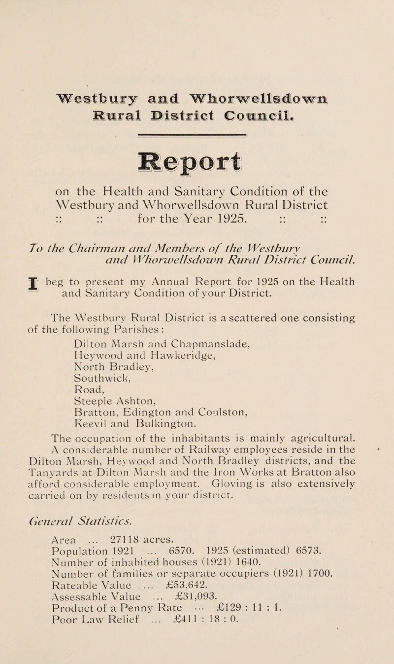 on the Health and Sanitary Condition of the Westbury and Whorwellsdown Rural District :: :: for the Year 1925. :: :: To the Chairman and Members of the Westbury and Whorwellsdown Rural District Council. beg to present my Annual Report for 1925 on the Health and Sanitary Condition of your District. The Westbury Rural District is a scattered one consisting of the following Parishes : Dilton Marsh and Chapmanslade, Heywood and Hawkeridge, North Bradley, Southwick, Road, Steeple Ashton, Bratton, Edington and Coulston, Keevil and Bulkington. The occupation of the inhabitants is mainly agricultural. A considerable number of Railway employees reside in the Dilton Marsh, Heywood and North Bradley districts, and the Tanyards at Dilton Marsh and the Iron Works at Bratton also afford considerable employment. Gloving is also extensively carried on by residents in your district. General Statistics. Area ... 27118 acres. Population 1921 ... 6570. 1925 (estimated) 6573. Number of inhabited houses (1921) 1640. Number of families or separate occupiers (1921) 1700. Rateable Value ... £53,642. Assessable Value ... £31,093. Product of a Penny Rate ••• £129 : 11 : 1. Poor Law Relief ... £411 : 18:0.