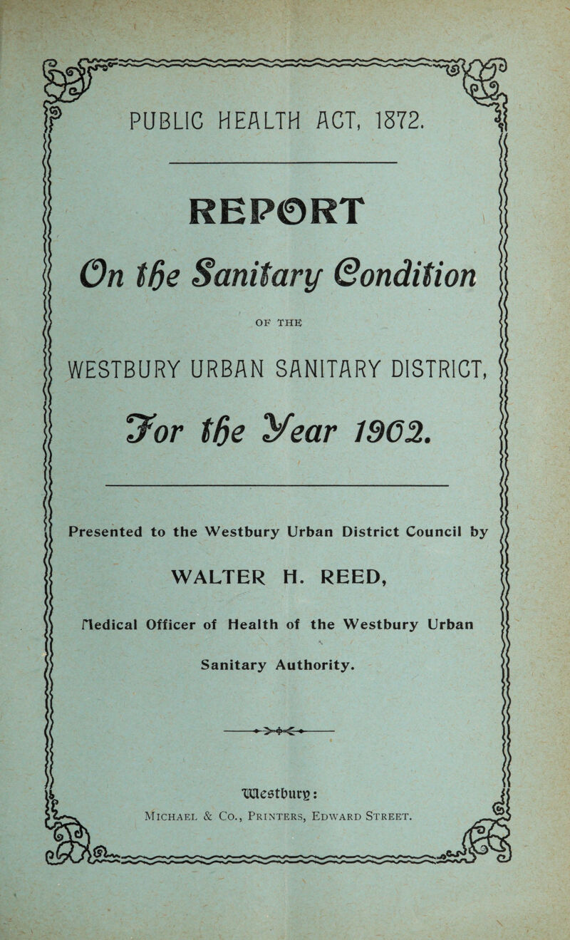 PUBLIC HEALTH ACT, 1872. ii $s • /. REP0RT On t6e Sanitary Qondition OF THE WESTBURY URBAN SANITARY DISTRICT, 7or tfie year 190% ss 1 Presented to the Westbury Urban District Council by WALTER H. REED, riedical Officer of Health of the Westbury Urban N , f Sanitary Authority. >«?<- ‘Mestbutg: Michael & Co., Printers, Edward Street.