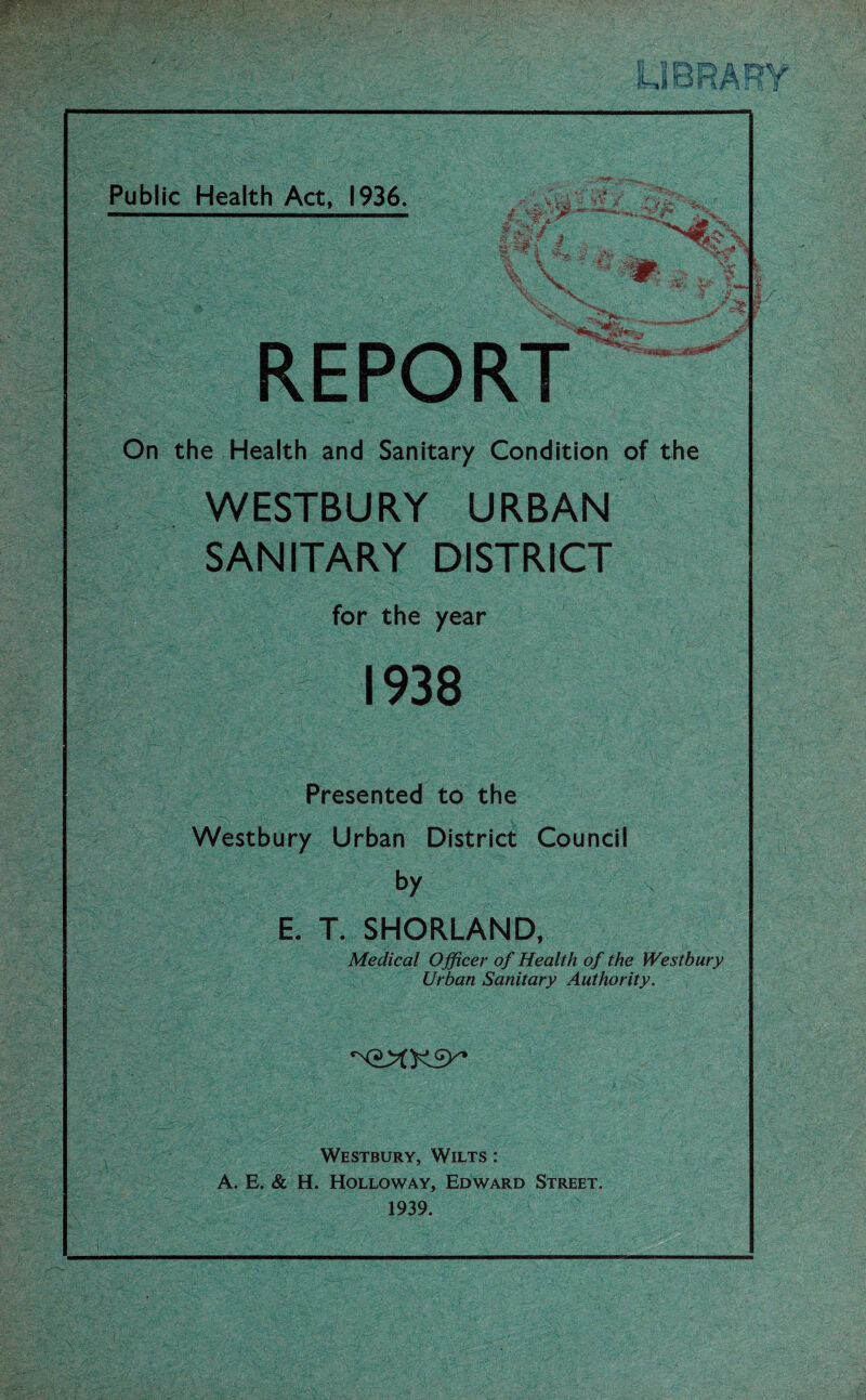 Public Health Act, 1936. \ - 1 « v J a - 5*^ l \ V REPORT On the Health and Sanitary Condition of the WESTBURY URBAN SANITARY DISTRICT for the year 1938 Presented to the Westbury Urban District Council by E. T. SHORLAND, Medical Officer of Health of the Westbury Urban Sanitary Authority. Westbury, Wilts : A. E. & H. Holloway, Edward Street. 1939.