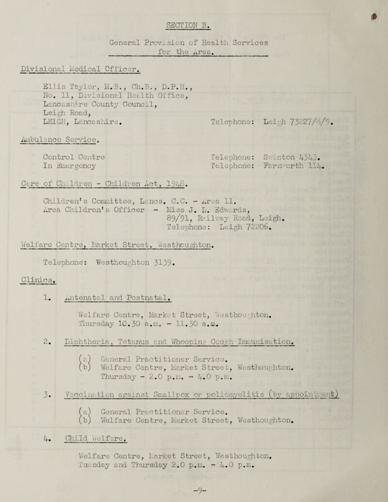 I General Provision of Health Services for the Lrea. Divisional Medical Officer. Ellis Taylor, M.B., Ch.B., D.P.H., No. 11, Divisional Health Office, Lancashire County Council, Leigh Road, LEIGH, Lancashire. i'ulb ul a nee S ervic e. Control Centre In Emergency Care of Children - Children Let, 19 Telephone: Leigh 73227/o/9, Telephone: Sv/inton iiil. Telephone: Earn orth HR. Children* s Committee, Lancs irea Children1s Officer - . C.C. Miss J 89/91, - mrea 11. . L. Edv/ards, Railway Road, Leigfr Telephone: Leigh 72206. Welfare Centre, Market Street, Westhoughton. Telephone: Westhoughton 3139- Clinics, 1, nntenatal and Postnatal, Welfare Centre, Market Street, Westhoughton, Thursday 10.30 a.m. - 11.30 a.m. 2, Diphtheria, Tetanus and Whooping Cough Immunisation. General Practitioner Service. Welfare Centre, Market Street, Westhoughton. Thursday - 2.0 p.m. - R.0 p.m. 3• Vaccination against Smallpox or poliomyelitis (by appointment) a) General Practitioner Service, h) Welfare Centre, Market Street, Westhoughton, i. Child Welfare. Welfare Centre, Market Street, Westhoughton. Tuesday and Thursday 2.0 p.m. - R.0 p.m. -9-