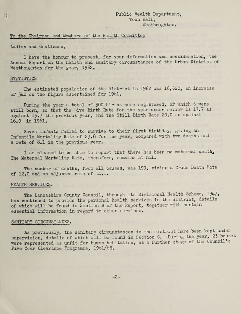 Public Health Department, Town Hall, Westhoughton. To the Chairman and Members of the Health Committee Ladies and G-entlemen, I have the honour to present, for your information and consideration, the Annual Report on the health and sanitary circumstances of the Urban District of Westhoughton for the year, 1962. STATISTICS The estimated population of the district in 1962 was 16,620, an increase of 340 on the figure ascertained for 1961. During the year a total of 300 births were registered, of which 6 were still born, so that the Live Birth Rate for the year under review is 17*7 as against 15.7 the previous year, end the Still Birth Rate 20.0 as against 16.0 in 1961. Seven infants failed to survive to their first birthday, giving an Infantile Mortality Rate of 23.8 for the year, compared with two deaths and a rate of 8.1 in the previous year. I am pleased to be able to report that there has been no maternal death4 The Maternal Mortality Rate, therefore, remains at nil. The number of deaths, from all causes, was 199? giving a Crude Death Rate of 12.0 and an adjusted rate of 14.1. HEALTH SERVICES. The Lancashire County Council, through its Divisional Health Scheme, 1947> has continued to provide the personal health services in the district, details of which will be found in Section B of the Report, together with certain essential information in regard to other services. SANITARY CIRCUMSTANCES. As previously, the sanitary circumstances in the district have been kept under supervision, details of which will be found in Section C. During the year, 23 houses were represented as unfit for human habitation, as a further stage ot the Council s Eive Year Clearance Programme, 1961/65. -2-