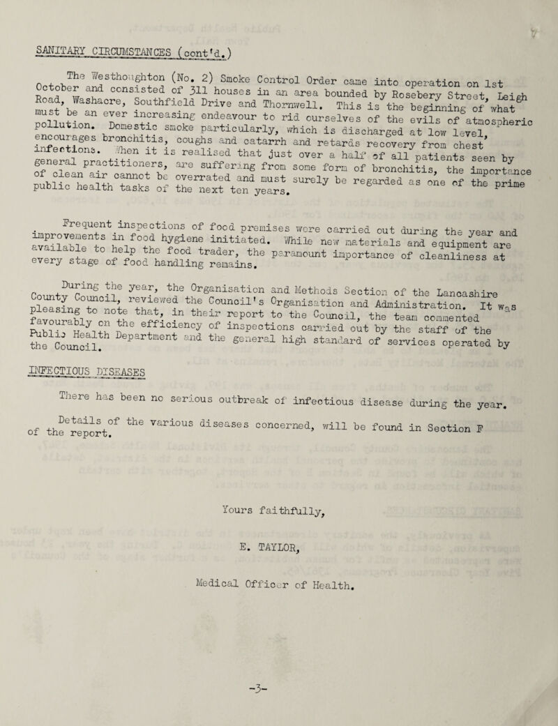 SANITARY CIRCUMSTANCES (cont'd.') n 4. vTh° ®stho:’6'hton (No. 2) Smoke Control Order came into operation on 1st T)nsflbew oonsisted of 311 houses in an area bounded by Rosebery Street ‘ Leigh Road, Washaore, Southfield Drive and Thornwell. This is the beginning of what pollution11 err “?reasi“e endeavour to rid ourselves of the evils of atmospheric pollution. Domestic smoke particularly, which is discharged at low level encourages bronchitis, coughs and catarrh and retards recovery from chest* g^^l Irltitr “ iS r8aliaf that JUSt OTer a W* auV^nts seen by g eral practitioners, are suffering from some form of bronchitis, the importance public alth °tasks of S^teT^. ^ ^ M ^ ^“e requent inspections of fooa premises wore carried out during the year and improvements in food hygiene im* -H n-fori _ ~ 6 Mear ana 4. u ,, tY&iene initiated. While new materials and equipment are every stage°ofefLd hanmngr|emlin!|e ±ap°rtance °f cleanli— at During the year, the Organisation and Methods Section of the Lancashire pleasing0to°not ^ and Admitstration! lTwas favourabl!ir J “ the1^ rep0rt to the Cou*cil, the team commented ~ th e Counci 1^ the ge“ hi^ of Services operate! by INFECTIOUS DISEASES There has been no seri Details of the various of the report. ous outbreak of' infectious disease diseases concerned, will be found during the year, in Section P Yours faithfully, E. TAYLOR, Medical Officer of Health. -3-