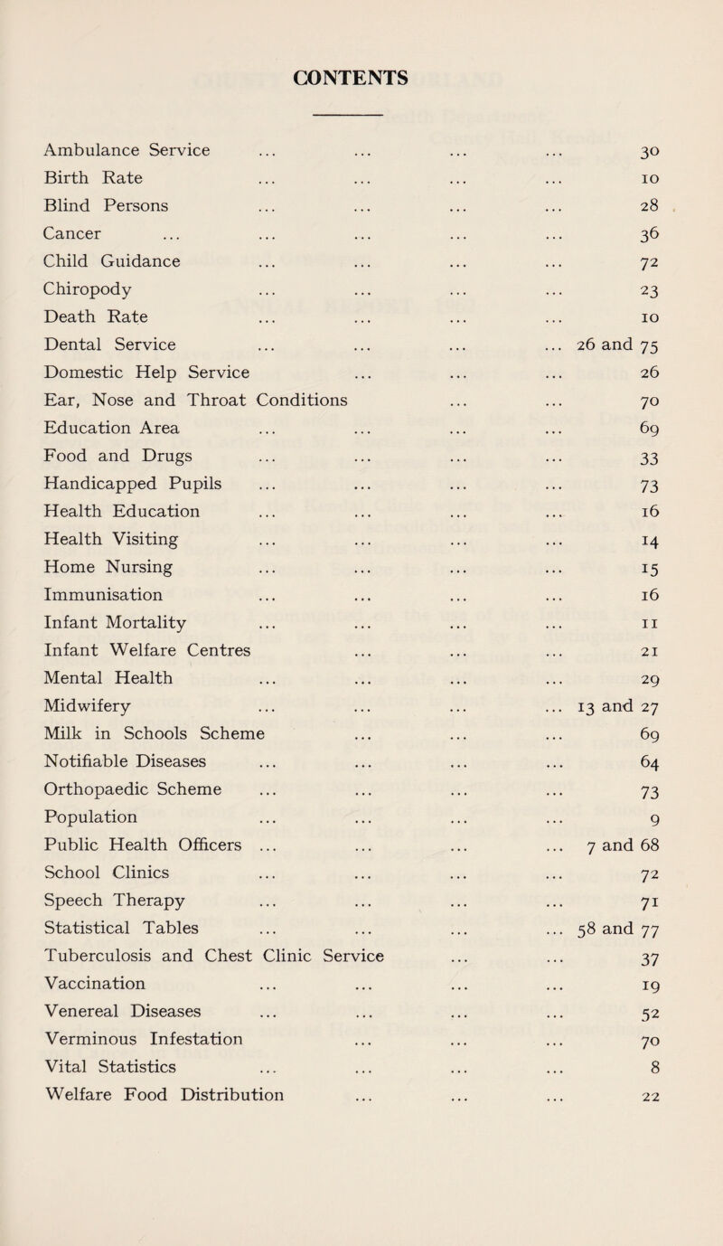 CONTENTS Ambulance Service ... ... ... ... 30 Birth Rate ... ... ... ... 10 Blind Persons ... ... ... ... 28 Cancer ... ... ... ... ... 36 Child Guidance ... ... ... ... 72 Chiropody ... ... ... ... 23 Death Rate ... ... ... ... 10 Dental Service ... ... ... ... 26 and 75 Domestic Help Service ... ... ... 26 Ear, Nose and Throat Conditions ... ... 70 Education Area ... ... ... ... 69 Food and Drugs ... ... ... ... 33 Handicapped Pupils ... ... ... ... 73 Health Education ... ... ... ... 16 Health Visiting ... ... ... ... 14 Home Nursing ... ... ... ... 15 Immunisation ... ... ... ... 16 Infant Mortality ... ... ... ... 11 Infant Welfare Centres ... ... ... 21 Mental Health ... ... ... ... 29 Midwifery ... ... ... ... 13 and 27 Milk in Schools Scheme ... ... ... 69 Notifiable Diseases ... ... ... ... 64 Orthopaedic Scheme ... ... ... ... 73 Population ... ... ... ... 9 Public Health Officers ... ... ... •••7 and 68 School Clinics ... ... ... ... 72 Speech Therapy ... ... ... ... 71 Statistical Tables ... ... ... ... 58 and 77 Tuberculosis and Chest Clinic Service ... ... 37 Vaccination ... ... ... ... 19 Venereal Diseases ... ... ... ... 52 Verminous Infestation ... ... ... 70 Vital Statistics ... ... ... ... 8 Welfare Food Distribution 22