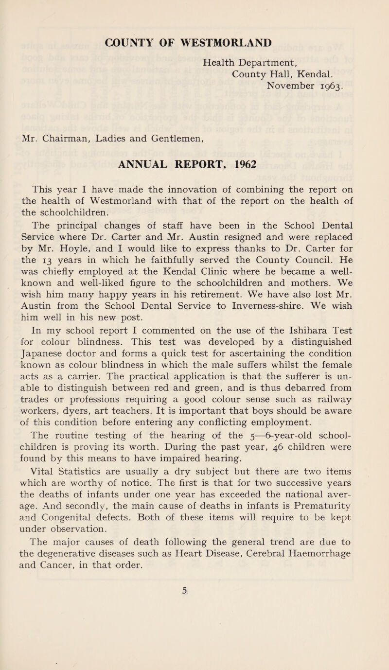 COUNTY OF WESTMORLAND Health Department, County Hall, Kendal. November 1963. Mr. Chairman, Ladies and Gentlemen, ANNUAL REPORT, 1962 This year I have made the innovation of combining the report on the health of Westmorland with that of the report on the health of the schoolchildren. The principal changes of staff have been in the School Dental Service where Dr. Carter and Mr. Austin resigned and were replaced by Mr. Hoyle, and I would like to express thanks to Dr. Carter for the 13 years in which he faithfully served the County Council. He was chiefly employed at the Kendal Clinic where he became a well- known and well-liked figure to the schoolchildren and mothers. We wish him many happy years in his retirement. We have also lost Mr. Austin from the School Dental Service to Inverness-shire. We wish him well in his new post. In my school report I commented on the use of the Ishihara Test for colour blindness. This test was developed by a distinguished Japanese doctor and forms a quick test for ascertaining the condition known as colour blindness in which the male suffers whilst the female acts as a carrier. The practical application is that the sufferer is un¬ able to distinguish between red and green, and is thus debarred from trades or professions requiring a good colour sense such as railway workers, dyers, art teachers. It is important that boys should be aware of this condition before entering any conflicting employment. The routine testing of the hearing of the 5—6-year-old school- children is proving its worth. During the past year, 46 children were found by this means to have impaired hearing. Vital Statistics are usually a dry subject but there are two items which are worthy of notice. The first is that for two successive years the deaths of infants under one year has exceeded the national aver¬ age. And secondly, the main cause of deaths in infants is Prematurity and Congenital defects. Both of these items will require to be kept under observation. The major causes of death following the general trend are due to the degenerative diseases such as Heart Disease, Cerebral Haemorrhage and Cancer, in that order.