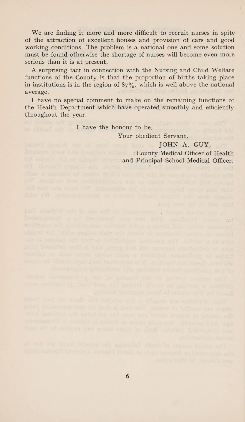 We are finding it more and more difficult to recruit nurses in spite of the attraction of excellent houses and provision of cars and good working conditions. The problem is a national one and some solution must be found otherwise the shortage of nurses will become even more serious than it is at present. A surprising fact in connection with the Nursing and Child Welfare functions of the County is that the proportion of births taking place in institutions is in the region of 87%, which is well above the national average. I have no special comment to make on the remaining functions of the Health Department which have operated smoothly and efficiently throughout the year. I have the honour to be, Your obedient Servant, JOHN A. GUY, County Medical Officer of Health and Principal School Medical Officer.