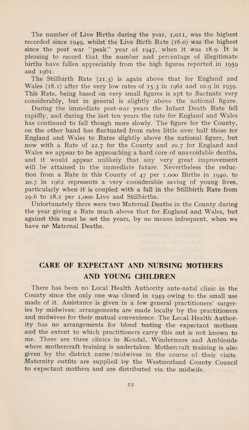 The number of Live Births during the year, 1,011, was the highest recorded since 1949, whilst the Live Birth Rate (16.0) was the highest since the post war “peak” year of 1947, when it was 18.9. It is pleasing to record that the number and percentage of illegitimate births have fallen appreciably from the high figures reported in 1959 and 1961. The Stillbirth Rate (21.3) is again above that for England and Wales (18.1) after the very low rates of 15.3 in 1961 and 10.9 in 1959. This Rate, being based on very small figures is apt to fluctuate very considerably, but in general is slightly above the national figure. During the immediate post-war years the Infant Death Rate fell rapidly, and during the last ten years the rate for England and Wales has continued to fall though more slowly. The figure for the County, on the other hand has fluctuated from rates little over half those lor England and Wales to Rates slightly above the national figure, but now with a Rate of 22.7 for the County and 20.7 for England and Wales we appear to be approaching a hard core of unavoidable deaths, and it would appear unlikely that any very great improvement will be attained in the immediate future. Nevertheless the reduc¬ tion from a Rate in this County of 47 per 1,000 Births in 1940, to 20.7 in 1962 represents a very considerable saving of young lives, particularly when it is coupled with a fall in the Stillbirth Rate from 29.6 to 18.1 per 1,000 Live and Stillbirths. Unfortunately there were two Maternal Deaths in the County during the year giving a Rate much above that for England and Wales, but against this must be set the years, by no means infrequent, when we have no Maternal Deaths. CARE OF EXPECTANT AND NURSING MOTHERS AND YOUNG CHILDREN There has been no Local Health Authority ante-natal clinic in the County since the only one was closed in 1949 owing to the small use made of it. Assistance is given in a few general practitioners' surger¬ ies by midwives; arrangements are made locally by the practitioners and midwives for their mutual convenience. The Local Health Author¬ ity has no arrangements for blood testing the expectant mothers and the extent to which practitioners carry this out is not known to me. There are three clinics in Kendal, Windermere and Ambleside where mothercraft training is undertaken. Mothercraft training is also given by the district nurse/mid wives in the course of their visits. Maternity outfits are supplied by the Westmorland County Council to expectant mothers and are distributed via the midwife.