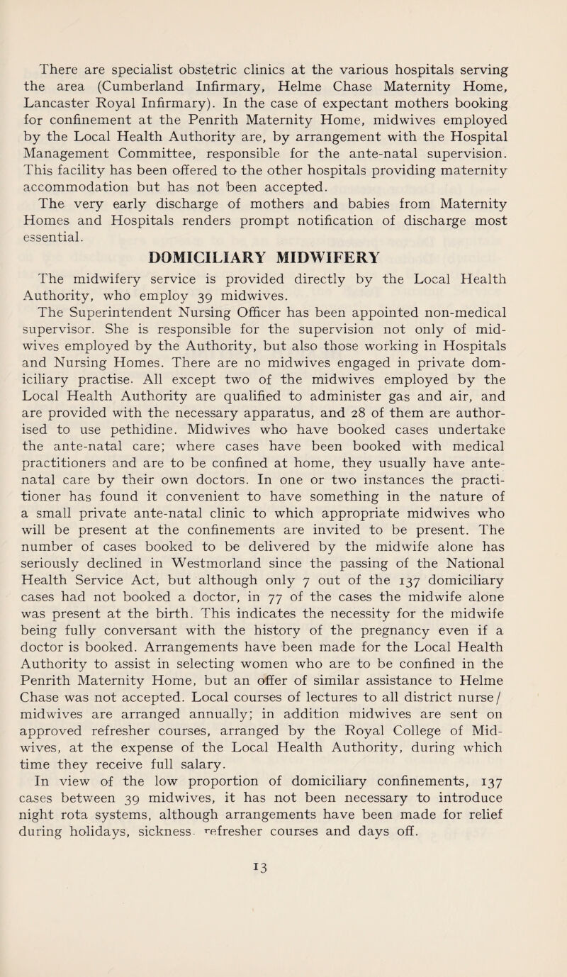 There are specialist obstetric clinics at the various hospitals serving the area (Cumberland Infirmary, Helme Chase Maternity Home, Lancaster Royal Infirmary). In the case of expectant mothers booking for confinement at the Penrith Maternity Home, midwives employed by the Local Health Authority are, by arrangement with the Hospital Management Committee, responsible for the ante-natal supervision. This facility has been offered to the other hospitals providing maternity accommodation but has not been accepted. The very early discharge of mothers and babies from Maternity Homes and Hospitals renders prompt notification of discharge most essential. DOMICILIARY MIDWIFERY The midwifery service is provided directly by the Local Health Authority, who employ 39 midwives. The Superintendent Nursing Officer has been appointed non-medical supervisor. She is responsible for the supervision not only of mid¬ wives employed by the Authority, but also those working in Hospitals and Nursing Homes. There are no midwives engaged in private dom¬ iciliary practise. All except two of the midwives employed by the Local Health Authority are qualified to administer gas and air, and are provided with the necessary apparatus, and 28 of them are author¬ ised to use pethidine. Mid wives who have booked cases undertake the ante-natal care; where cases have been booked with medical practitioners and are to be confined at home, they usually have ante¬ natal care by their own doctors. In one or two instances the practi¬ tioner has found it convenient to have something in the nature of a small private ante-natal clinic to which appropriate midwives who will be present at the confinements are invited to be present. The number of cases booked to be delivered by the midwife alone has seriously declined in Westmorland since the passing of the National Health Service Act, but although only 7 out of the 137 domiciliary cases had not booked a doctor, in 77 of the cases the midwife alone was present at the birth. This indicates the necessity for the midwife being fully conversant with the history of the pregnancy even if a doctor is booked. Arrangements have been made for the Local Health Authority to assist in selecting women who are to be confined in the Penrith Maternity Home, but an offer of similar assistance to Helme Chase was not accepted. Local courses of lectures to all district nurse/ mid wives are arranged annually; in addition midwives are sent on approved refresher courses, arranged by the Royal College of Mid¬ wives, at the expense of the Local Health Authority, during which time they receive full salary. In view of the low proportion of domiciliary confinements, 137 cases between 39 midwives, it has not been necessary to introduce night rota systems, although arrangements have been made for relief during holidays, sickness, -refresher courses and days off.