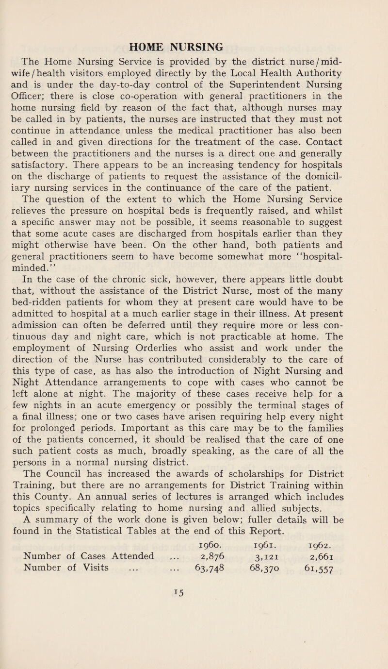 HOME NURSING The Home Nursing Service is provided by the district nurse/mid¬ wife / health visitors employed directly by the Local Health Authority and is under the day-to-day control of the Superintendent Nursing Officer; there is close co-operation with general practitioners in the home nursing field by reason of the fact that, although nurses may be called in by patients, the nurses are instructed that they must not continue in attendance unless the medical practitioner has also been called in and given directions for the treatment of the case. Contact between the practitioners and the nurses is a direct one and generally satisfactory. There appears to be an increasing tendency for hospitals on the discharge of patients to request the assistance of the domicil¬ iary nursing services in the continuance of the care of the patient. The question of the extent to which the Home Nursing Service relieves the pressure on hospital beds is frequently raised, and whilst a specific answer may not be possible, it seems reasonable to suggest that some acute cases are discharged from hospitals earlier than they might otherwise have been. On the other hand, both patients and general practitioners seem to have become somewhat more “hospital- minded. In the case of the chronic sick, however, there appears little doubt that, without the assistance of the District Nurse, most of the many bed-ridden patients for whom they at present care would have to be admitted to hospital at a much earlier stage in their illness. At present admission can often be deferred until they require more or less con¬ tinuous day and night care, which is not practicable at home. The employment of Nursing Orderlies who assist and work under the direction of the Nurse has contributed considerably to the care of this type of case, as has also the introduction of Night Nursing and Night Attendance arrangements to cope with cases who cannot be left alone at night. The majority of these cases receive help for a few nights in an acute emergency or possibly the terminal stages of a final illness; one or two cases have arisen requiring help every night for prolonged periods. Important as this care may be to the families of the patients concerned, it should be realised that the care of one such patient costs as much, broadly speaking, as the care of all the persons in a normal nursing district. The Council has increased the awards of scholarships for District Training, but there are no arrangements for District Training within this County. An annual series of lectures is arranged which includes topics specifically relating to home nursing and allied subjects. A summary of the work done is given below; fuller details will be found in the Statistical Tables at the end of this Report. i960. 1961. 1962. Number of Cases Attended ... 2,876 3,121 2,661 Number of Visits ... ... 63,748 68,370 61,557