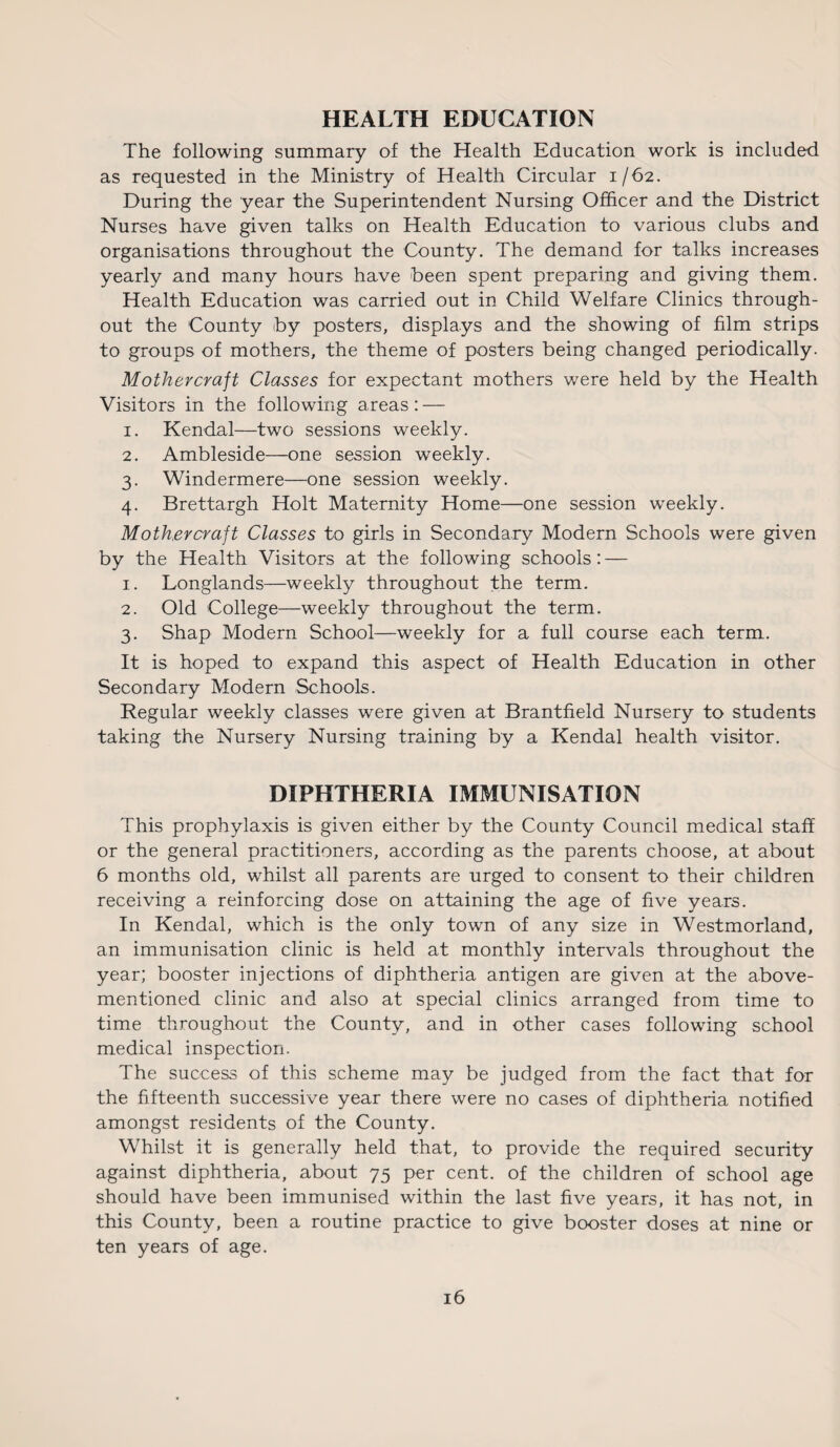 HEALTH EDUCATION The following summary of the Health Education work is included as requested in the Ministry of Health Circular 1/62. During the year the Superintendent Nursing Officer and the District Nurses have given talks on Health Education to various clubs and organisations throughout the County. The demand for talks increases yearly and many hours have been spent preparing and giving them. Health Education was carried out in Child Welfare Clinics through¬ out the County by posters, displays and the showing of film strips to groups of mothers, the theme of posters being changed periodically. Mother craft Classes for expectant mothers were held by the Health Visitors in the following areas: — 1. Kendal—two sessions weekly. 2. Ambleside—one session weekly. 3. Windermere—one session weekly. 4. Brettargh Holt Maternity Home—one session weekly. Mothercraft Classes to girls in Secondary Modern Schools were given by the Health Visitors at the following schools: — 1. Longlands—weekly throughout the term. 2. Old College—weekly throughout the term. 3. Shap Modern School—weekly for a full course each term. It is hoped to expand this aspect of Health Education in other Secondary Modern Schools. Regular weekly classes were given at Brantfield Nursery to students taking the Nursery Nursing training by a Kendal health visitor. DIPHTHERIA IMMUNISATION This prophylaxis is given either by the County Council medical staff or the general practitioners, according as the parents choose, at about 6 months old, whilst all parents are urged to consent to their children receiving a reinforcing dose on attaining the age of five years. In Kendal, which is the only town of any size in Westmorland, an immunisation clinic is held at monthly intervals throughout the year; booster injections of diphtheria antigen are given at the above- mentioned clinic and also at special clinics arranged from time to time throughout the County, and in other cases following school medical inspection. The success of this scheme may be judged from the fact that for the fifteenth successive year there were no cases of diphtheria notified amongst residents of the County. Whilst it is generally held that, to provide the required security against diphtheria, about 75 per cent, of the children of school age should have been immunised within the last five years, it has not, in this County, been a routine practice to give booster doses at nine or ten years of age.