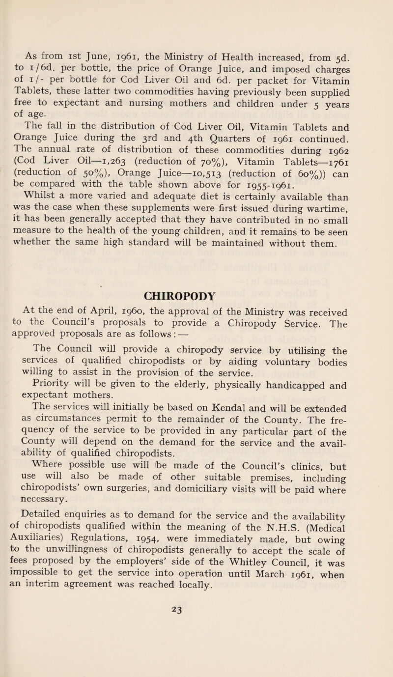 As from ist June, 1961, the Ministry of Health increased, from 5d. to i/6d. per bottle, the price of Orange Juice, and imposed charges of 1 /- per bottle for Cod Liver Oil and 6d. per packet for Vitamin Tablets, these latter two commodities having previously been supplied free to expectant and nursing mothers and children under 5 years of age. The fall in the distribution of Cod Liver Oil, Vitamin Tablets and Orange Juice during the 3rd and 4th Quarters of 1961 continued. The annual rate of distribution of these commodities during 1962 (Cod Liver Oil—1,263 (reduction of 70%), Vitamin Tablets—1761 (reduction of 50%), Orange Juice—10,513 (reduction of 60%)) can be compared with the table shown above for 1955-1961. Whilst a more varied and adequate diet is certainly available than was the case when these supplements were first issued during wartime, it has been generally accepted that they have contributed in no small measure to the health of the young children, and it remains to be seen whether the same high standard will be maintained without them. CHIROPODY At the end of April, i960, the approval of the Ministry was received to the Council's proposals to provide a Chiropody Service. The approved proposals are as follows: — The Council will provide a chiropody service by utilising the services of qualified chiropodists or by aiding voluntary bodies willing to assist in the provision of the service. Priority will be given to the elderly, physically handicapped and expectant mothers. The services will initially be based on Kendal and will be extended as circumstances permit to the remainder of the County. The fre¬ quency of the service to be provided in any particular part of the County will depend on the demand for the service and the avail¬ ability of qualified chiropodists. Where possible use will be made of the Council’s clinics, but use will also be made of other suitable premises, including chiropodists’ own surgeries, and domiciliary visits will be paid where necessary. Detailed enquiries as to demand for the service and the availability of chiropodists qualified within the meaning of the N.H.S. (Medical Auxiliaries) Regulations, 1954, were immediately made, but owing to the unwillingness of chiropodists generally to accept the scale of fees proposed by the employers’ side of the Whitley Council, it was impossible to get the service into operation until March 1961, when an interim agreement was reached locally.