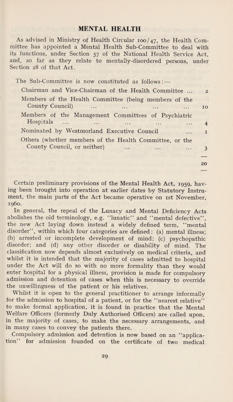 MENTAL HEALTH As advised in Ministry of Health Circular 100/47, the Health Com¬ mittee has appointed a Mental Health Sub-Committee to deal with its functions, under Section 57 of the National Health Service Act, and, so far as they relate to mentally-disordered persons, under Section 28 of that Act. The Sub-Committee is now constituted as follows: — Chairman and Vice-Chairman of the Health Committee ... 2 Members of the Health Committee (being members of the County Council) ... ... ... ... 10 Members of the Management Committees of Psychiatric Hospitals ... ... ... ... ... 4 Nominated by Westmorland Executive Council ... 1 Others (whether members of the Health Committee, or the County Council, or neither) ... ... ... 3 20 Certain preliminary provisions of the Mental Health Act, 1959, hav¬ ing been brought into operation at earlier dates by Statutory Instru¬ ment, the main parts of the Act became operative on 1st November, i960. In general, the repeal of the Lunacy and Mental Deficiency Acts abolishes the old terminology, e.g. “lunatic” and “mental defective”, the new Act laying down instead a widely defined term, “mental disorder”, within which four categories are defined: (a) mental illness; (b) arrested or incomplete development of mind; (c) psychopathic disorder; and (d) any other disorder or disability of mind. The classification now depends almost exclusively on medical criteria, and whilst it is intended that the majority of cases admitted to hospital under the Act will do so with no more formality than they would enter hospital for a physical illness, provision is made for compulsory admission and detention of cases when this is necessary to override the unwillingness of the patient or his relatives. Whilst it is open to the general practitioner to arrange informally for the admission to hospital of a patient, or for the “nearest relative” to make formal application, it is found in practice that the Mental Welfare Officers (formerly Duly Authorised Officers) are called upon, in the majority of cases, to make the necessary arrangements, and in many cases to convey the patients there. Compulsory admission and detention is now based on an “applica¬ tion” for admission founded on the certificate of two medical