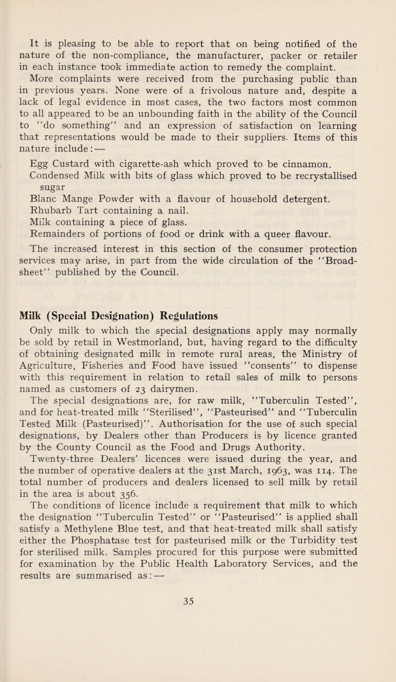 It is pleasing to be able to report that on being notified of the nature of the non-compliance, the manufacturer, packer or retailer in each instance took immediate action to remedy the complaint. More complaints were received from the purchasing public than in previous years. None were of a frivolous nature and, despite a lack of legal evidence in most cases, the two factors most common to all appeared to be an unbounding faith in the ability of the Council to “do something’' and an expression of satisfaction on learning that representations would be made to their suppliers. Items of this nature include: — Egg Custard with cigarette-ash which proved to be cinnamon. Condensed Milk with bits of glass which proved to be recrystallised sugar Blanc Mange Powder with a flavour of household detergent. Rhubarb Tart containing a nail. Milk containing a piece of glass. Remainders of portions of food or drink with a queer flavour. The increased interest in this section of the consumer protection services may arise, in part from the wide circulation of the “Broad¬ sheet” published by the Council. Milk (Special Designation) Regulations Only milk to which the special designations apply may normally be sold by retail in Westmorland, but, having regard to the difficulty of obtaining designated milk in remote rural areas, the Ministry of Agriculture, Fisheries and Food have issued “consents” to dispense with this requirement in relation to retail sales of milk to persons named as customers of 23 dairymen. The special designations are, for raw milk, “Tuberculin Tested”, and for heat-treated milk “Sterilised”, “Pasteurised” and “Tuberculin Tested Milk (Pasteurised)”. Authorisation for the use of such special designations, by Dealers other than Producers is by licence granted by the County Council as the Food and Drugs Authority. Twenty-three Dealers’ licences were issued during the year, and the number of operative dealers at the 31st March, 1963, was 114. The total number of producers and dealers licensed to sell milk by retail in the area is about 356. The conditions of licence include a requirement that milk to which the designation “Tuberculin Tested” or “Pasteurised” is applied shall satisfy a Methylene Blue test, and that heat-treated milk shall satisfy either the Phosphatase test for pasteurised milk or the Turbidity test for sterilised milk. Samples procured for this purpose were submitted for examination by the Public Health Laboratory Services, and the results are summarised as : —