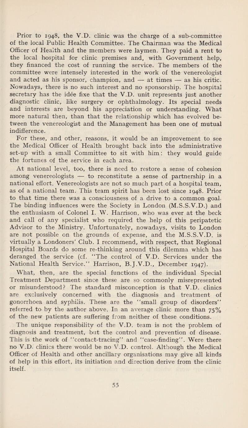 Prior to 1948, the V.D. clinic was the charge of a sub-committee of the local Public Health Committee. The Chairman was the Medical Officer of Health and the members were laymen. They paid a rent to the local hospital for clinic premises and, with Government help, they financed the cost of running the service. The members of the committee were intensely interested in the work of the venereologist and acted as his sponsor, champion, and — at times — as his critic. Nowadays, there is no such interest and no sponsorship. The hospital secretary has the idee fixe that the V.D. unit represents just another diagnostic clinic, like surgery or ophthalmology. Its special needs and interests are beyond his appreciation or understanding. What more natural then, than that the relationship which has evolved be¬ tween the venereologist and the Management has been one of mutual indifference. For these, and other, reasons, it would be an improvement to see the Medical Officer of Health brought back into the administrative set-up with a small Committee to sit with him: they would guide the fortunes of the service in each area. At national level, too, there is need to restore a sense of cohesion among venereologists — to reconstitute a sense of partnership in a national effort. Venereologists are not so much part of a hospital team, as of a national team. This team spirit has been lost since 1948. Prior to that time there was a consciousness of a drive to a common goal. The binding influences were the Society in London (M.S.S.V.D.) and the enthusiasm of Colonel I. W. Harrison, who was ever at the beck and call of any specialist who required the help of this peripatetic Advisor to the Ministry. Unfortunately, nowadays, visits to London are not possible on the grounds of expense, and the M.S.S.V.D. is virtually a Londoners’ Club. I recommend, with respect, that Regional Hospital Boards do some re-thinking around this dilemma which has deranged the service (cf. “The control of V.D. Services under the National Health Service.’’ Harrison, B.J.V.D., December 1947). What, then, are the special functions of the individual Special Treatment Department since these are so commonly misrepresented or misunderstood? The standard misconception is that V.D. clinics are exclusively concerned with the diagnosis and treatment of gonorrhoea and syphilis. These are the “small group of disorders’’ referred to by the author above. In an average clinic more than 75% of the new patients are suffering from neither of these conditions. The unique responsibility of the V.D. team is not the problem of diagnosis and treatment, but the control and prevention of disease. This is the work of “contact-tracing” and “case-finding”. Were there no V.D. clinics there would be no V.D. control. Although the Medical Officer of Health and other ancillary organisations may give all kinds of help in this effort, its initiation and direction derive from the clinic itself.
