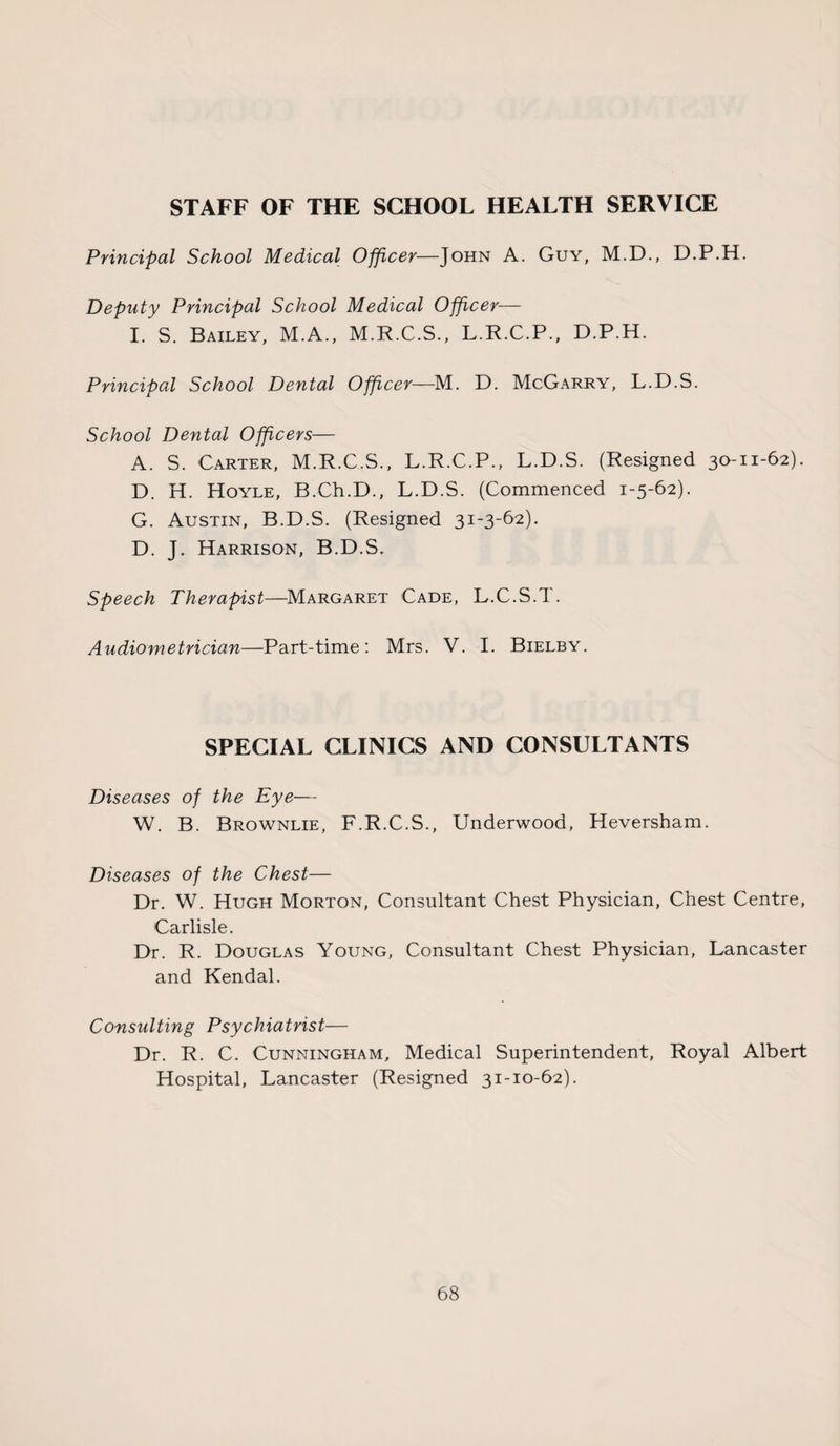 STAFF OF THE SCHOOL HEALTH SERVICE Principal School Medical Officer—John A. Guy, M.D., D.P.H. Deputy Principal School Medical Officer— I. S. Bailey, M.A., M.R.C.S., L.R.C.P., D.P.H. Principal School Dental Officer—M. D. McGarry, L.D.S. School Dental Officers— A. S. Carter, M.R.C.S., L.R.C.P., L.D.S. (Resigned 30-11-62). D. H. Hoyle, B.Ch.D., L.D.S. (Commenced 1-5-62). G. Austin, B.D.S. (Resigned 31-3-62). D. J. Harrison, B.D.S. Speech Therapist—Margaret Cade, L.C.S.T. Audiometrician—Part-time: Mrs. V. I. Bielby. SPECIAL CLINICS AND CONSULTANTS Diseases of the Eye— W. B. Brownlie, F.R.C.S., Underwood, Heversham. Diseases of the Chest— Dr. W. Hugh Morton, Consultant Chest Physician, Chest Centre, Carlisle. Dr. R. Douglas Young, Consultant Chest Physician, Lancaster and Kendal. Consulting Psychiatrist— Dr. R. C. Cunningham, Medical Superintendent, Royal Albert Hospital, Lancaster (Resigned 31-10-62).