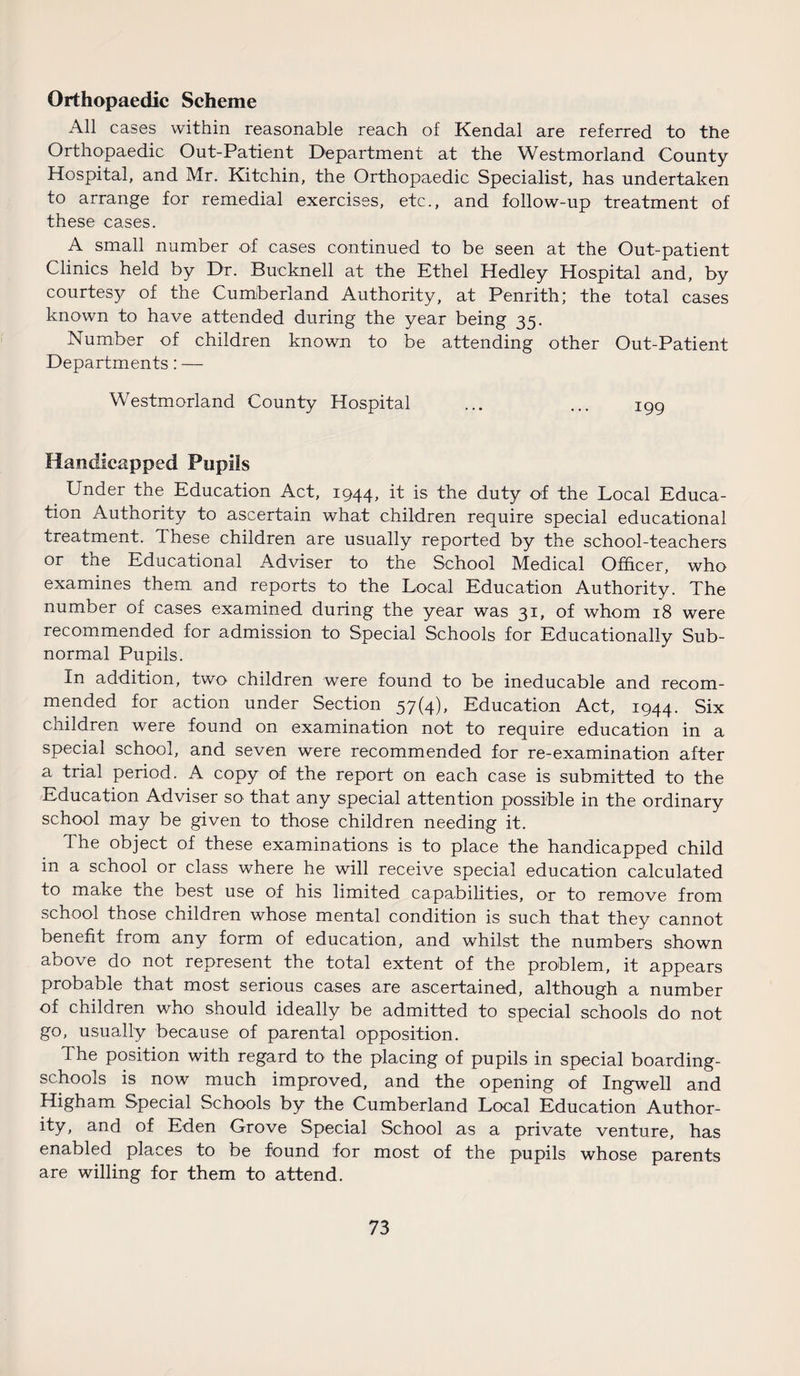 Orthopaedic Scheme All cases within reasonable reach of Kendal are referred to the Orthopaedic Out-Patient Department at the Westmorland County Hospital, and Mr. Kitchin, the Orthopaedic Specialist, has undertaken to arrange for remedial exercises, etc., and follow-up treatment of these cases. A small number of cases continued to be seen at the Out-patient Clinics held by Dr. Bucknell at the Ethel Hedley Hospital and, by courtesy of the Cumberland Authority, at Penrith; the total cases known to have attended during the year being 35. Number of children known to be attending other Out-Patient Departments: — Westmorland County Hospital ... ... igg Handicapped Pupils . Under the Education Act, ig44, it is the duty of the Local Educa¬ tion Authority to ascertain what children require special educational treatment. These children are usually reported by the school-teachers or the Educational Adviser to the School Medical Officer, who examines them and reports to the Local Education Authority. The number of cases examined during the year was 31, of whom 18 were recommended for admission to Special Schools for Educationally Sub¬ normal Pupils. In addition, two children were found to be ineducable and recom¬ mended for action under Section 57(4), Education Act, ig44. Six children were found on examination not to require education in a special school, and seven were recommended for re-examination after a trial period. A copy of the report on each case is submitted to the Education Adviser so that any special attention possible in the ordinary school may be given to those children needing it. The object of these examinations is to place the handicapped child in a school or class where he will receive special education calculated to make tne best use of his limited capabilities, or to remove from school those children whose mental condition is such that they cannot benefit from any form of education, and whilst the numbers shown above do not represent the total extent of the problem, it appears probable that most serious cases are ascertained, although a number of children who should ideally be admitted to special schools do not go, usually because of parental opposition. The position with regard to the placing of pupils in special boarding- schools is now much improved, and the opening of Ingwell and Higham Special Schools by the Cumberland Local Education Author¬ ity, and of Eden Grove Special School as a private venture, has enabled places to be found for most of the pupils whose parents are willing for them to attend.